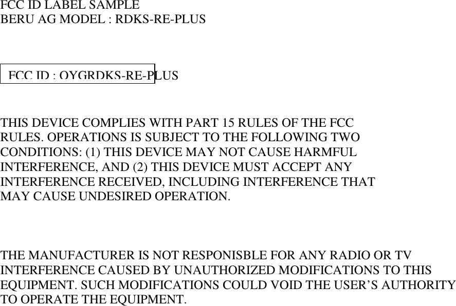     FCC ID LABEL SAMPLE BERU AG MODEL : RDKS-RE-PLUS      THIS DEVICE COMPLIES WITH PART 15 RULES OF THE FCC RULES. OPERATIONS IS SUBJECT TO THE FOLLOWING TWO  CONDITIONS: (1) THIS DEVICE MAY NOT CAUSE HARMFUL INTERFERENCE, AND (2) THIS DEVICE MUST ACCEPT ANY INTERFERENCE RECEIVED, INCLUDING INTERFERENCE THAT MAY CAUSE UNDESIRED OPERATION.    THE MANUFACTURER IS NOT RESPONISBLE FOR ANY RADIO OR TV INTERFERENCE CAUSED BY UNAUTHORIZED MODIFICATIONS TO THIS EQUIPMENT. SUCH MODIFICATIONS COULD VOID THE USER’S AUTHORITY TO OPERATE THE EQUIPMENT. FCC ID : OYGRDKS-RE-PLUS