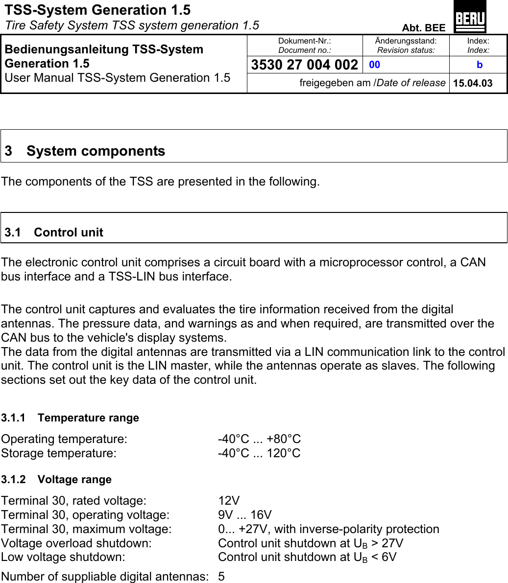 TSS-System Generation 1.5   Tire Safety System TSS system generation 1.5  Abt. BEE  Dokument-Nr.: Document no.: Änderungsstand: Revision status: Index: Index: 3530 27 004 002  00   b   Bedienungsanleitung TSS-System Generation 1.5 User Manual TSS-System Generation 1.5 freigegeben am /Date of release 15.04.03    3 System components  The components of the TSS are presented in the following.   3.1 Control unit  The electronic control unit comprises a circuit board with a microprocessor control, a CAN bus interface and a TSS-LIN bus interface.  The control unit captures and evaluates the tire information received from the digital antennas. The pressure data, and warnings as and when required, are transmitted over the CAN bus to the vehicle&apos;s display systems. The data from the digital antennas are transmitted via a LIN communication link to the control unit. The control unit is the LIN master, while the antennas operate as slaves. The following sections set out the key data of the control unit.  3.1.1 Temperature range Operating temperature:       -40°C ... +80°C Storage temperature:      -40°C ... 120°C 3.1.2 Voltage range Terminal 30, rated voltage:    12V Terminal 30, operating voltage:    9V ... 16V Terminal 30, maximum voltage:    0... +27V, with inverse-polarity protection Voltage overload shutdown:    Control unit shutdown at UB &gt; 27V Low voltage shutdown:      Control unit shutdown at UB &lt; 6V Number of suppliable digital antennas:  5 