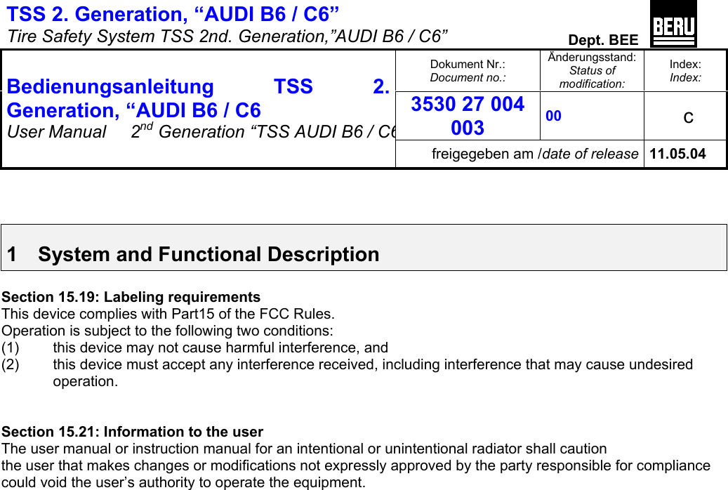 TSS 2. Generation, “AUDI B6 / C6”   Tire Safety System TSS 2nd. Generation,”AUDI B6 / C6”  Dept. BEE  Dokument Nr.: Document no.: Änderungsstand: Status of modification: Index: Index: 3530 27 004 003 00   c  Bedienungsanleitung TSS 2. Generation, “AUDI B6 / C6 User Manual   2nd Generation “TSS AUDI B6 / C6freigegeben am /date of release 11.05.04    1  System and Functional Description  Section 15.19: Labeling requirements This device complies with Part15 of the FCC Rules. Operation is subject to the following two conditions: (1)  this device may not cause harmful interference, and (2)  this device must accept any interference received, including interference that may cause undesired  operation.   Section 15.21: Information to the user The user manual or instruction manual for an intentional or unintentional radiator shall caution the user that makes changes or modifications not expressly approved by the party responsible for compliance could void the user’s authority to operate the equipment.