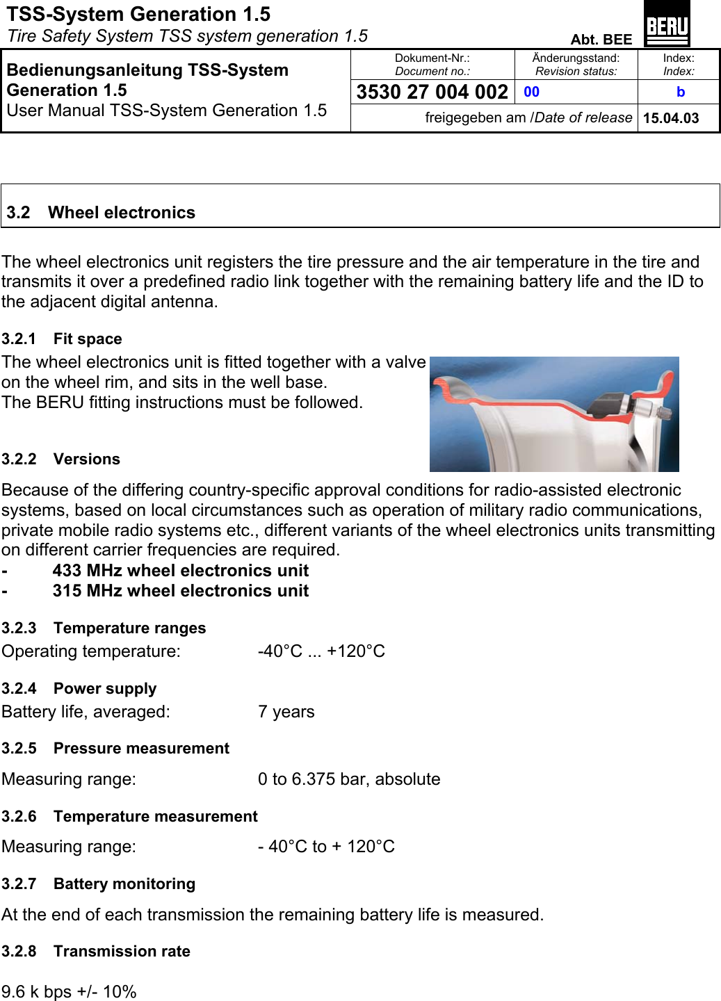 TSS-System Generation 1.5   Tire Safety System TSS system generation 1.5  Abt. BEE  Dokument-Nr.: Document no.: Änderungsstand: Revision status: Index: Index:  00  3530 27 004 002  b   Bedienungsanleitung TSS-System Generation 1.5 User Manual TSS-System Generation 1.5 freigegeben am /Date of release 15.04.03    3.2 Wheel electronics  The wheel electronics unit registers the tire pressure and the air temperature in the tire and transmits it over a predefined radio link together with the remaining battery life and the ID to the adjacent digital antenna. 3.2.1 Fit space The wheel electronics unit is fitted together with a valve on the wheel rim, and sits in the well base. The BERU fitting instructions must be followed.  3.2.2 Versions Because of the differing country-specific approval conditions for radio-assisted electronic systems, based on local circumstances such as operation of military radio communications, private mobile radio systems etc., different variants of the wheel electronics units transmitting on different carrier frequencies are required.  -   433 MHz wheel electronics unit -  315 MHz wheel electronics unit 3.2.3 Temperature ranges Operating temperature:    -40°C ... +120°C 3.2.4 Power supply Battery life, averaged:   7 years 3.2.5 Pressure measurement Measuring range:      0 to 6.375 bar, absolute 3.2.6 Temperature measurement Measuring range:      - 40°C to + 120°C 3.2.7 Battery monitoring At the end of each transmission the remaining battery life is measured. 3.2.8 Transmission rate       9.6 k bps +/- 10% 