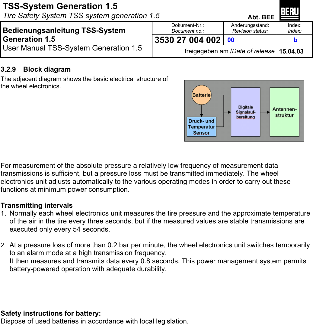 TSS-System Generation 1.5   Tire Safety System TSS system generation 1.5  Abt. BEE  Dokument-Nr.: Document no.: Änderungsstand: Revision status: Index: Index:  00  3530 27 004 002  b   Bedienungsanleitung TSS-System Generation 1.5 User Manual TSS-System Generation 1.5 freigegeben am /Date of release 15.04.03  3.2.9 Block diagram The adjacent diagram shows the basic electrical structure of the wheel electronics.          For measurement of the absolute pressure a relatively low frequency of measurement data transmissions is sufficient, but a pressure loss must be transmitted immediately. The wheel electronics unit adjusts automatically to the various operating modes in order to carry out these functions at minimum power consumption.  Transmitting intervals 1.  Normally each wheel electronics unit measures the tire pressure and the approximate temperature of the air in the tire every three seconds, but if the measured values are stable transmissions are executed only every 54 seconds.  2.  At a pressure loss of more than 0.2 bar per minute, the wheel electronics unit switches temporarily to an alarm mode at a high transmission frequency. It then measures and transmits data every 0.8 seconds. This power management system permits battery-powered operation with adequate durability.       Safety instructions for battery:  Dispose of used batteries in accordance with local legislation.   