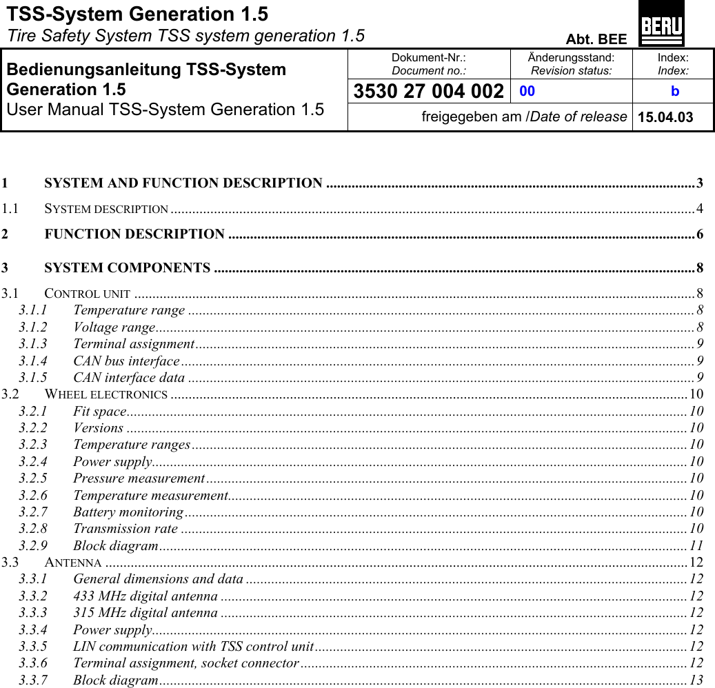 TSS-System Generation 1.5   Tire Safety System TSS system generation 1.5  Abt. BEE  Dokument-Nr.: Document no.: Änderungsstand: Revision status: Index: Index: 3530 27 004 002  00   b   Bedienungsanleitung TSS-System Generation 1.5 User Manual TSS-System Generation 1.5 freigegeben am /Date of release 15.04.03   1 SYSTEM AND FUNCTION DESCRIPTION ...................................................................................................... 3 1.1 SYSTEM DESCRIPTION ................................................................................................................................................. 4 2 FUNCTION DESCRIPTION ................................................................................................................................. 6 3 SYSTEM COMPONENTS ..................................................................................................................................... 8 3.1 CONTROL UNIT ........................................................................................................................................................... 8 3.1.1 Temperature range ............................................................................................................................................8 3.1.2 Voltage range.....................................................................................................................................................8 3.1.3 Terminal assignment..........................................................................................................................................9 3.1.4 CAN bus interface ..............................................................................................................................................9 3.1.5 CAN interface data ............................................................................................................................................9 3.2 WHEEL ELECTRONICS ............................................................................................................................................... 10 3.2.1 Fit space...........................................................................................................................................................10 3.2.2 Versions ...........................................................................................................................................................10 3.2.3 Temperature ranges.........................................................................................................................................10 3.2.4 Power supply....................................................................................................................................................10 3.2.5 Pressure measurement .....................................................................................................................................10 3.2.6 Temperature measurement...............................................................................................................................10 3.2.7 Battery monitoring ...........................................................................................................................................10 3.2.8 Transmission rate ............................................................................................................................................10 3.2.9 Block diagram..................................................................................................................................................11 3.3 ANTENNA ................................................................................................................................................................. 12 3.3.1 General dimensions and data ..........................................................................................................................12 3.3.2 433 MHz digital antenna .................................................................................................................................12 3.3.3 315 MHz digital antenna .................................................................................................................................12 3.3.4 Power supply....................................................................................................................................................12 3.3.5 LIN communication with TSS control unit.......................................................................................................12 3.3.6 Terminal assignment, socket connector ...........................................................................................................12 3.3.7 Block diagram..................................................................................................................................................13  