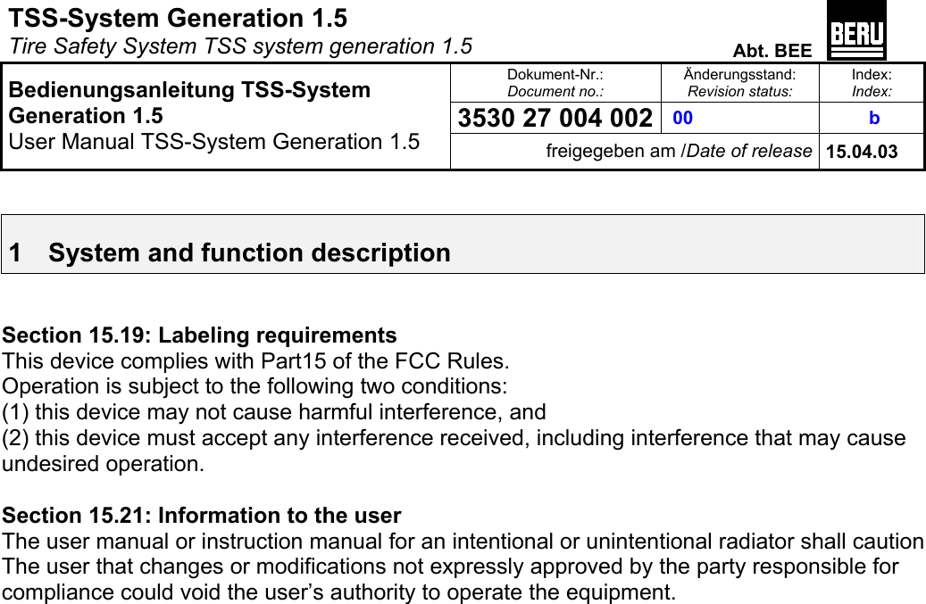 TSS-System Generation 1.5   Tire Safety System TSS system generation 1.5  Abt. BEE  Dokument-Nr.: Document no.: Änderungsstand: Revision status: Index: Index: 3530 27 004 002  00   b   Bedienungsanleitung TSS-System Generation 1.5 User Manual TSS-System Generation 1.5 freigegeben am /Date of release 15.04.03   1  System and function description   Section 15.19: Labeling requirements  This device complies with Part15 of the FCC Rules.  Operation is subject to the following two conditions:  (1) this device may not cause harmful interference, and  (2) this device must accept any interference received, including interference that may cause undesired operation.   Section 15.21: Information to the user  The user manual or instruction manual for an intentional or unintentional radiator shall caution  The user that changes or modifications not expressly approved by the party responsible for compliance could void the user’s authority to operate the equipment.  