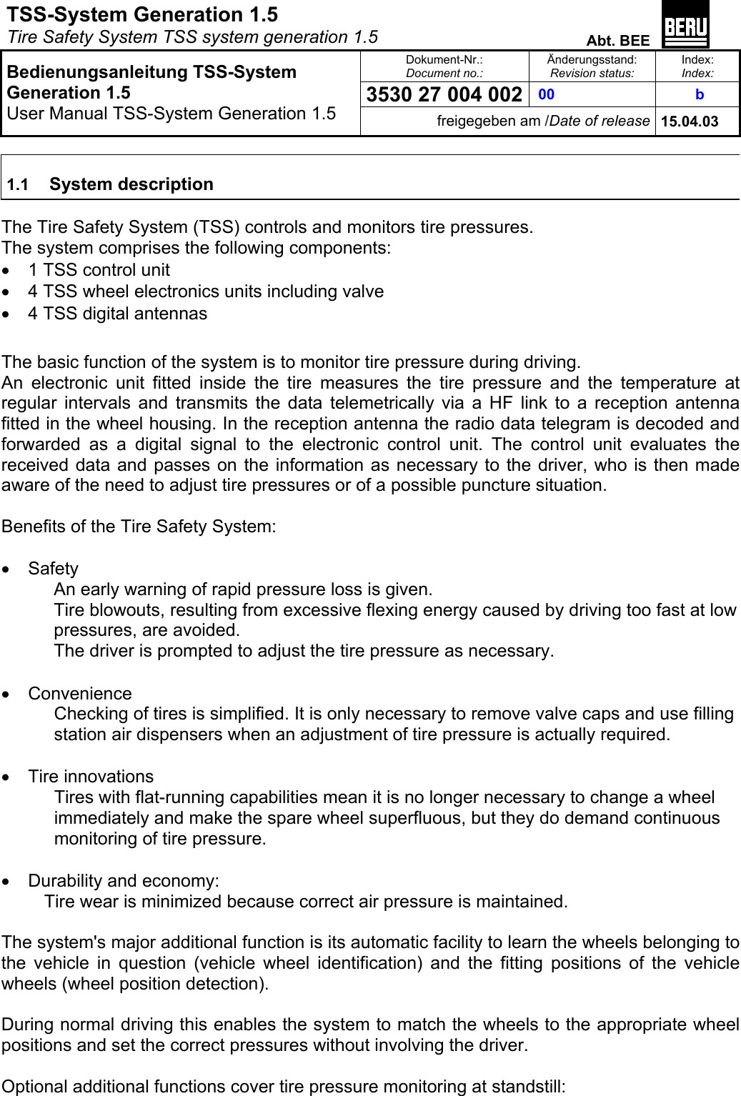 TSS-System Generation 1.5   Tire Safety System TSS system generation 1.5  Abt. BEE  Dokument-Nr.: Document no.: Änderungsstand: Revision status: Index: Index: 3530 27 004 002  00   b   Bedienungsanleitung TSS-System Generation 1.5 User Manual TSS-System Generation 1.5 freigegeben am /Date of release 15.04.03  1.1  System description  The Tire Safety System (TSS) controls and monitors tire pressures. The system comprises the following components: •  1 TSS control unit •  4 TSS wheel electronics units including valve •  4 TSS digital antennas  The basic function of the system is to monitor tire pressure during driving. An electronic unit fitted inside the tire measures the tire pressure and the temperature at regular intervals and transmits the data telemetrically via a HF link to a reception antenna fitted in the wheel housing. In the reception antenna the radio data telegram is decoded and forwarded as a digital signal to the electronic control unit. The control unit evaluates the received data and passes on the information as necessary to the driver, who is then made aware of the need to adjust tire pressures or of a possible puncture situation.  Benefits of the Tire Safety System:  •  Safety An early warning of rapid pressure loss is given. Tire blowouts, resulting from excessive flexing energy caused by driving too fast at low pressures, are avoided. The driver is prompted to adjust the tire pressure as necessary.  •  Convenience Checking of tires is simplified. It is only necessary to remove valve caps and use filling station air dispensers when an adjustment of tire pressure is actually required.  •  Tire innovations Tires with flat-running capabilities mean it is no longer necessary to change a wheel immediately and make the spare wheel superfluous, but they do demand continuous monitoring of tire pressure.  •  Durability and economy: Tire wear is minimized because correct air pressure is maintained.  The system&apos;s major additional function is its automatic facility to learn the wheels belonging to the vehicle in question (vehicle wheel identification) and the fitting positions of the vehicle wheels (wheel position detection).  During normal driving this enables the system to match the wheels to the appropriate wheel positions and set the correct pressures without involving the driver.  Optional additional functions cover tire pressure monitoring at standstill: 