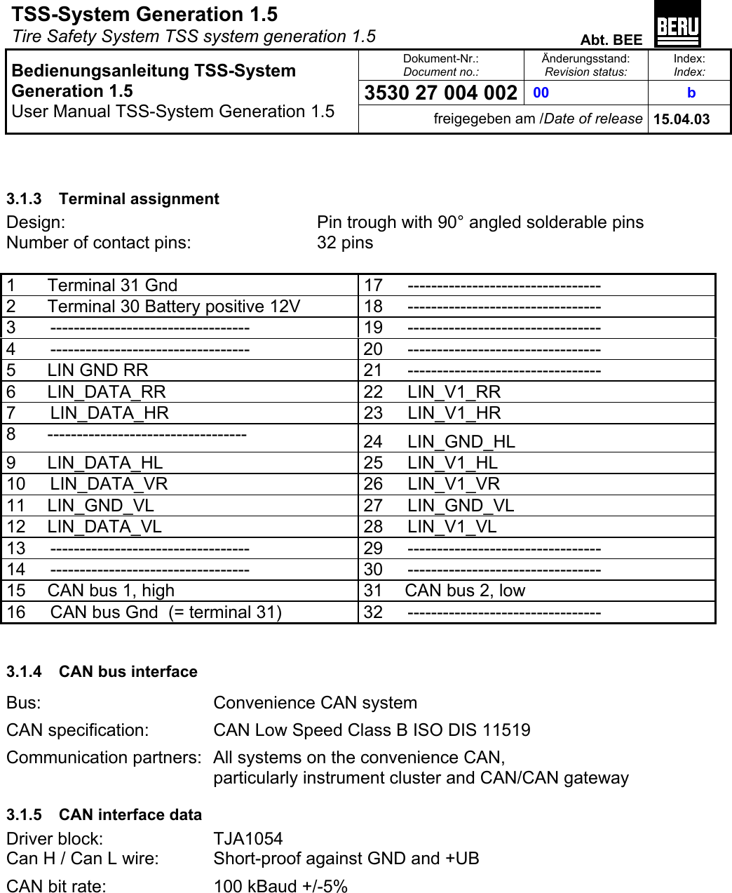 TSS-System Generation 1.5   Tire Safety System TSS system generation 1.5  Abt. BEE  Dokument-Nr.: Document no.: Änderungsstand: Revision status: Index: Index: 3530 27 004 002  00   b   Bedienungsanleitung TSS-System Generation 1.5 User Manual TSS-System Generation 1.5 freigegeben am /Date of release 15.04.03   3.1.3 Terminal assignment Design:          Pin trough with 90° angled solderable pins Number of contact pins:      32 pins  1   Terminal 31 Gnd   17     --------------------------------- 2   Terminal 30 Battery positive 12V   18     --------------------------------- 3       ----------------------------------  19     --------------------------------- 4       ----------------------------------  20     --------------------------------- 5   LIN GND RR   21     --------------------------------- 6   LIN_DATA_RR   22     LIN_V1_RR 7       LIN_DATA_HR  23     LIN_V1_HR 8   ----------------------------------  24     LIN_GND_HL 9   LIN_DATA_HL  25     LIN_V1_HL 10     LIN_DATA_VR  26     LIN_V1_VR 11   LIN_GND_VL  27     LIN_GND_VL 12   LIN_DATA_VL  28     LIN_V1_VL 13     ----------------------------------  29     --------------------------------- 14     ----------------------------------  30     --------------------------------- 15   CAN bus 1, high  31   CAN bus 2, low   16     CAN bus Gnd  (= terminal 31)  32     ---------------------------------  3.1.4  CAN bus interface Bus:    Convenience CAN system CAN specification:    CAN Low Speed Class B ISO DIS 11519 Communication partners:  All systems on the convenience CAN,         particularly instrument cluster and CAN/CAN gateway 3.1.5  CAN interface data Driver block:   TJA1054 Can H / Can L wire:   Short-proof against GND and +UB CAN bit rate:     100 kBaud +/-5% 