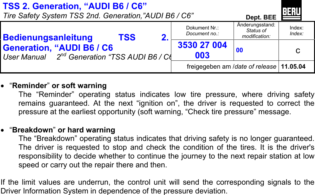 TSS 2. Generation, “AUDI B6 / C6”   Tire Safety System TSS 2nd. Generation,”AUDI B6 / C6”  Dept. BEE  Dokument Nr.: Document no.: Änderungsstand: Status of modification: Index: Index: 3530 27 004 003 00   c  Bedienungsanleitung TSS 2. Generation, “AUDI B6 / C6 User Manual   2nd Generation “TSS AUDI B6 / C6freigegeben am /date of release 11.05.04  •  “Reminder” or soft warning The “Reminder” operating status indicates low tire pressure, where driving safety remains guaranteed. At the next “ignition on”, the driver is requested to correct the pressure at the earliest opportunity (soft warning, “Check tire pressure” message.   •  “Breakdown” or hard warning The “Breakdown” operating status indicates that driving safety is no longer guaranteed. The driver is requested to stop and check the condition of the tires. It is the driver&apos;s responsibility to decide whether to continue the journey to the next repair station at low speed or carry out the repair there and then.  If the limit values are underrun, the control unit will send the corresponding signals to the Driver Information System in dependence of the pressure deviation.          