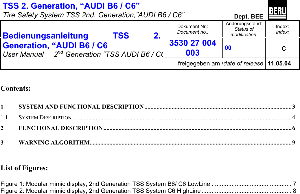 TSS 2. Generation, “AUDI B6 / C6”   Tire Safety System TSS 2nd. Generation,”AUDI B6 / C6”  Dept. BEE  Dokument Nr.: Document no.: Änderungsstand: Status of modification: Index: Index: 3530 27 004 003 00   c  Bedienungsanleitung TSS 2. Generation, “AUDI B6 / C6 User Manual   2nd Generation “TSS AUDI B6 / C6freigegeben am /date of release 11.05.04   Contents:  1 SYSTEM AND FUNCTIONAL DESCRIPTION.................................................................................................3 1.1 SYSTEM DESCRIPTION ................................................................................................................................................ 4 2 FUNCTIONAL DESCRIPTION............................................................................................................................6 3 WARNING ALGORITHM.....................................................................................................................................9   List of Figures:  Figure 1: Modular mimic display, 2nd Generation TSS System B6/ C6 LowLine ................................................ 7 Figure 2: Modular mimic display, 2nd Generation TSS System C6 HighLine ...................................................... 8       