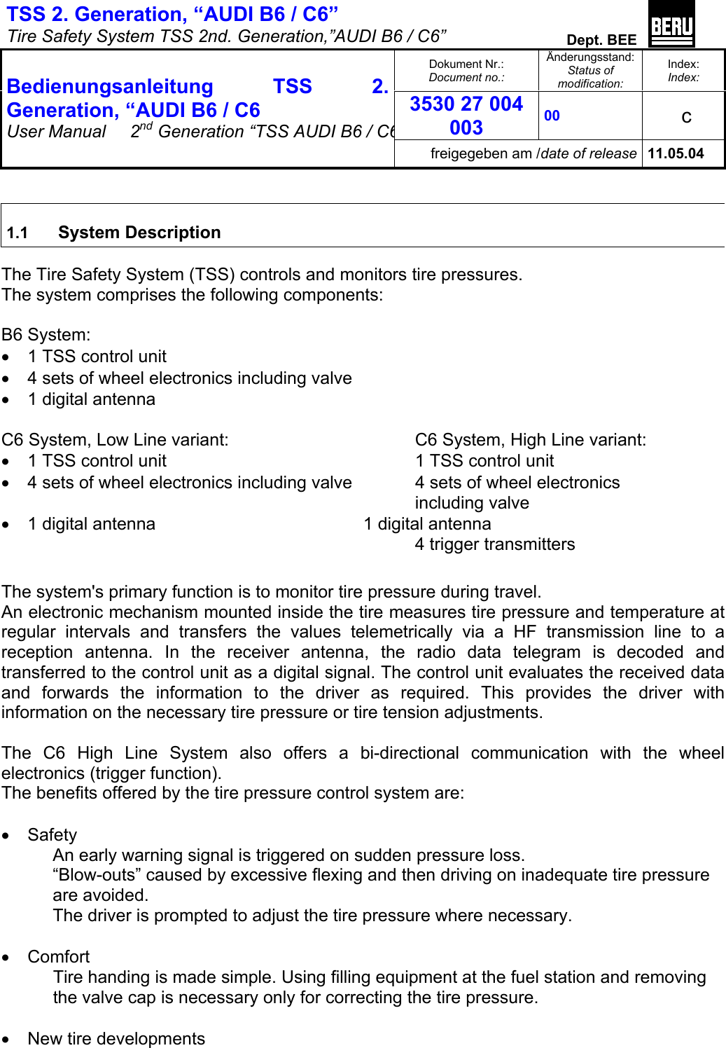 TSS 2. Generation, “AUDI B6 / C6”   Tire Safety System TSS 2nd. Generation,”AUDI B6 / C6”  Dept. BEE  Dokument Nr.: Document no.: Änderungsstand: Status of modification: Index: Index: 3530 27 004 003 00   c  Bedienungsanleitung TSS 2. Generation, “AUDI B6 / C6 User Manual   2nd Generation “TSS AUDI B6 / C6freigegeben am /date of release 11.05.04   1.1   System Description  The Tire Safety System (TSS) controls and monitors tire pressures. The system comprises the following components:  B6 System: •  1 TSS control unit •  4 sets of wheel electronics including valve •  1 digital antenna  C6 System, Low Line variant:        C6 System, High Line variant: •  1 TSS control unit          1 TSS control unit •  4 sets of wheel electronics including valve    4 sets of wheel electronics          including valve •  1 digital antenna     1 digital antenna 4 trigger transmitters  The system&apos;s primary function is to monitor tire pressure during travel.  An electronic mechanism mounted inside the tire measures tire pressure and temperature at regular intervals and transfers the values telemetrically via a HF transmission line to a reception antenna. In the receiver antenna, the radio data telegram is decoded and transferred to the control unit as a digital signal. The control unit evaluates the received data and forwards the information to the driver as required. This provides the driver with information on the necessary tire pressure or tire tension adjustments.  The C6 High Line System also offers a bi-directional communication with the wheel electronics (trigger function).  The benefits offered by the tire pressure control system are:  •  Safety An early warning signal is triggered on sudden pressure loss. “Blow-outs” caused by excessive flexing and then driving on inadequate tire pressure are avoided. The driver is prompted to adjust the tire pressure where necessary.  •  Comfort Tire handing is made simple. Using filling equipment at the fuel station and removing the valve cap is necessary only for correcting the tire pressure.  •  New tire developments 