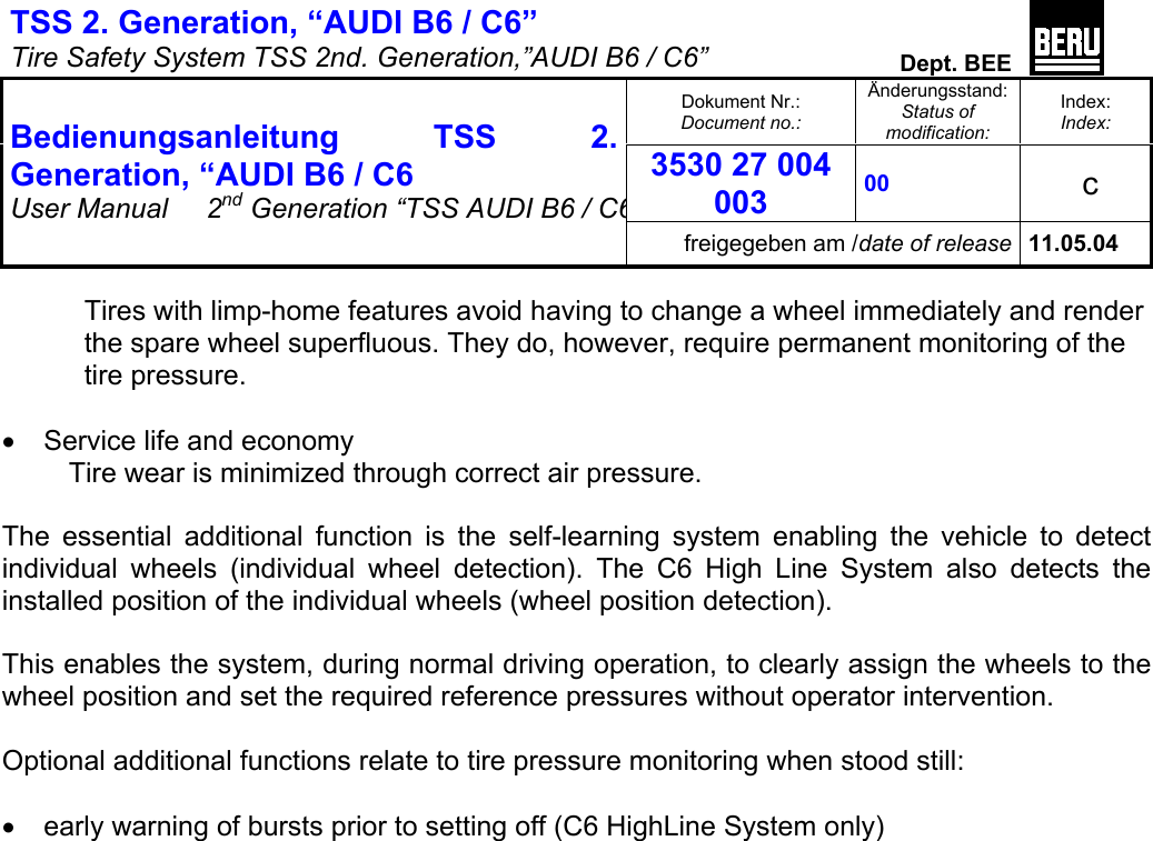 TSS 2. Generation, “AUDI B6 / C6”   Tire Safety System TSS 2nd. Generation,”AUDI B6 / C6”  Dept. BEE  Dokument Nr.: Document no.: Änderungsstand: Status of modification: Index: Index: 3530 27 004 003 00   c  Bedienungsanleitung TSS 2. Generation, “AUDI B6 / C6 User Manual   2nd Generation “TSS AUDI B6 / C6freigegeben am /date of release 11.05.04  Tires with limp-home features avoid having to change a wheel immediately and render the spare wheel superfluous. They do, however, require permanent monitoring of the tire pressure.  •  Service life and economy Tire wear is minimized through correct air pressure.  The essential additional function is the self-learning system enabling the vehicle to detect individual wheels (individual wheel detection). The C6 High Line System also detects the installed position of the individual wheels (wheel position detection).   This enables the system, during normal driving operation, to clearly assign the wheels to the wheel position and set the required reference pressures without operator intervention.  Optional additional functions relate to tire pressure monitoring when stood still:  •  early warning of bursts prior to setting off (C6 HighLine System only)  