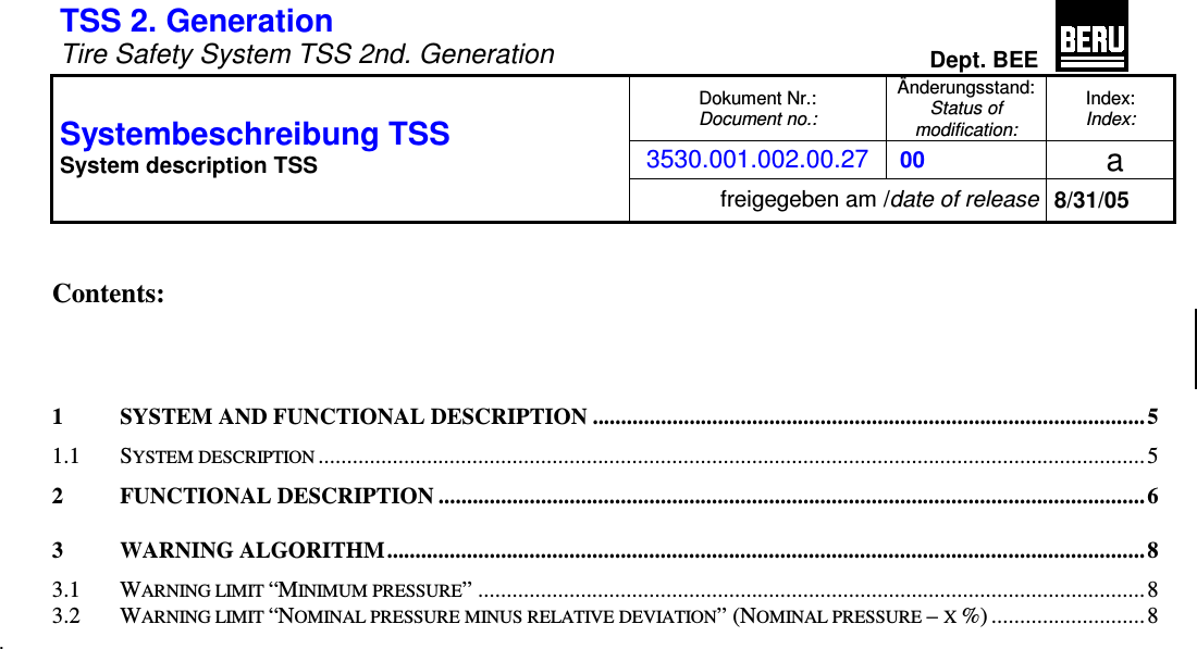 TSS 2. Generation Tire Safety System TSS 2nd. GenerationDept. BEEDokument Nr.: Document no.:Änderungsstand: Status of modification:Index: Index:3530.001.002.00.27 00  a Systembeschreibung TSS System description TSS freigegeben am /date of release 8/31/05 Contents: 1 SYSTEM AND FUNCTIONAL DESCRIPTION ................................................................................................. 51.1 SYSTEM DESCRIPTION.................................................................................................................................................52 FUNCTIONAL DESCRIPTION ............................................................................................................................ 63 WARNING ALGORITHM..................................................................................................................................... 83.1 WARNING LIMIT “MINIMUM PRESSURE” .....................................................................................................................83.2 WARNING LIMIT “NOMINAL PRESSURE MINUS RELATIVE DEVIATION” (NOMINAL PRESSURE – X %) ...........................84 SYSTEM COMPONENTS...................................................................................................................................... 84.1 CONTROL UNIT............................................................................................................................................................84.1.1 Installation area.................................................................................................................................................94.1.2 Temperature range.............................................................................................................................................94.1.3 Voltage Range....................................................................................................................................................94.1.4 Current consumption .........................................................................................................................................94.1.5 Occupancy of the CAN control unit:..................................................................................................................94.1.6 Occupancy of the K bus control unit: ..............................................................................................................104.1.7 CAN bus connection......................................................................................................................................... 104.1.8 K bus connection..............................................................................................................................................104.2 WHEEL ELECTRONICS...............................................................................................................................................114.2.1 Installation area...............................................................................................................................................114.2.2 Versions ...........................................................................................................................................................114.2.3 Temperature.....................................................................................................................................................114.2.4 Pressure ........................................................................................................................................................... 114.2.5 Service Life.......................................................................................................................................................124.2.6 Environmental requirements............................................................................................................................ 124.2.7 Mechanical specification .................................................................................................................................134.2.8 Measurement specification .............................................................................................................................. 134.2.9 Byte Format .....................................................................................................................................................134.2.10 Specification HF Transmitter...........................................................................................................................144.2.11 Transmitted Power...........................................................................................................................................144.2.12 Block diagram wheel electronics .....................................................................................................................144.3 DIGITAL ANTENNA....................................................................................................................................................154.3.1 Installation Area ..............................................................................................................................................154.3.2 General Dimensions and Values...................................................................................................................... 154.3.3 Temperature ranges.........................................................................................................................................154.3.4 Voltage supply..................................................................................................................................................154.3.5 Current consumption .......................................................................................................................................154.3.6 Environmental conditions ................................................................................................................................154.3.7 LIN communication with TSS control unit ....................................................................................................... 164.3.8 Connection occupancy,  sleeve strip ................................................................................................................164.3.9 Block diagram..................................................................................................................................................164.3.10 Assembly ..........................................................................................................................................................174.4 TRIGGER TRANSMITTERS..........................................................................................................................................184.4.1 Temperatur / temperature ................................................................................................................................184.4.2 Mechanische Anforderungen / mechanical requirements................................................................................184.4.3 Voltage Range..................................................................................................................................................18.