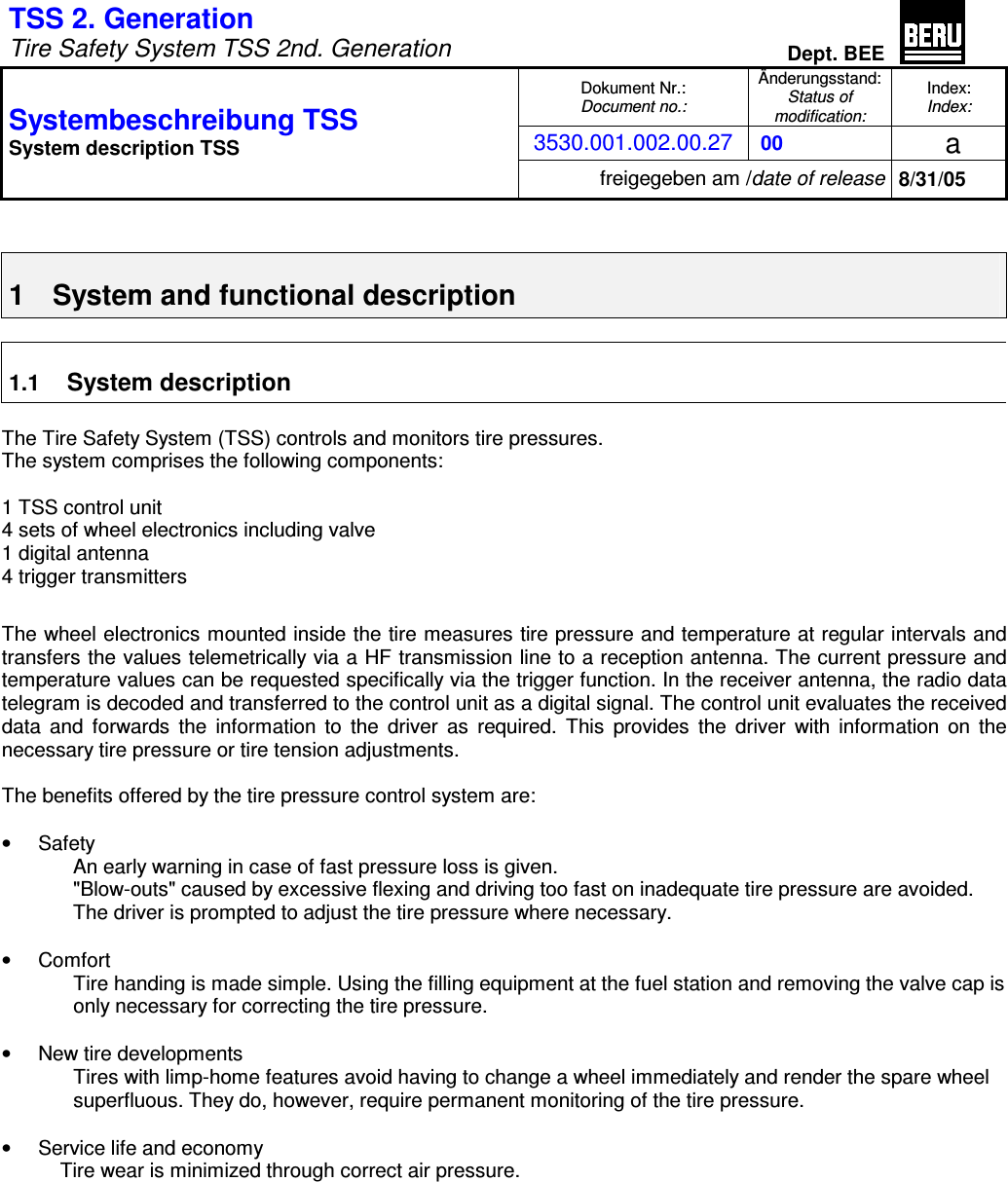 TSS 2. Generation Tire Safety System TSS 2nd. GenerationDept. BEEDokument Nr.: Document no.:Änderungsstand: Status of modification:Index: Index:3530.001.002.00.27 00  a Systembeschreibung TSS System description TSS freigegeben am /date of release 8/31/05 1  System and functional description 1.1 System descriptionThe Tire Safety System (TSS) controls and monitors tire pressures. The system comprises the following components: 1 TSS control unit 4 sets of wheel electronics including valve 1 digital antenna 4 trigger transmitters The wheel electronics mounted inside the tire measures tire pressure and temperature at regular intervals and transfers the values telemetrically via a HF transmission line to a reception antenna. The current pressure and temperature values can be requested specifically via the trigger function. In the receiver antenna, the radio data telegram is decoded and transferred to the control unit as a digital signal. The control unit evaluates the received data and forwards the information to the driver as required. This provides the driver with information on the necessary tire pressure or tire tension adjustments. The benefits offered by the tire pressure control system are: •  Safety An early warning in case of fast pressure loss is given. &quot;Blow-outs&quot; caused by excessive flexing and driving too fast on inadequate tire pressure are avoided. The driver is prompted to adjust the tire pressure where necessary. •  Comfort Tire handing is made simple. Using the filling equipment at the fuel station and removing the valve cap is only necessary for correcting the tire pressure. •  New tire developments Tires with limp-home features avoid having to change a wheel immediately and render the spare wheel superfluous. They do, however, require permanent monitoring of the tire pressure. •  Service life and economy Tire wear is minimized through correct air pressure. 