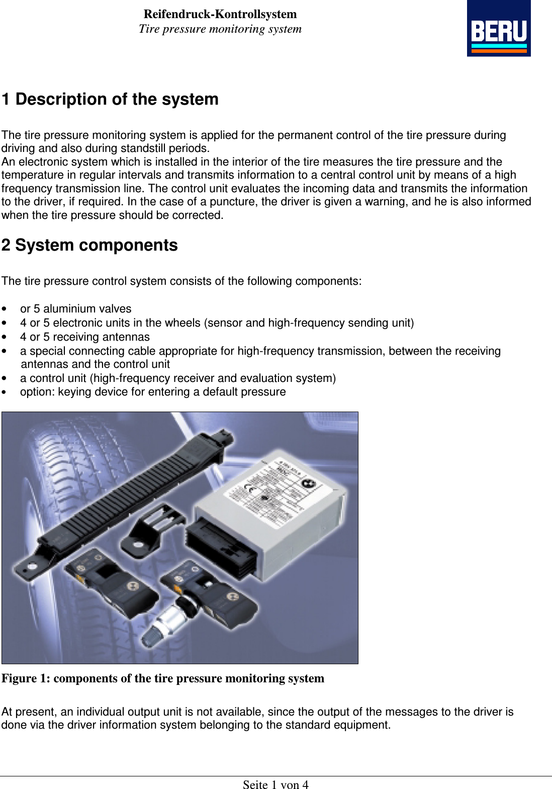 Reifendruck-Kontrollsystem Tire pressure monitoring system    Seite 1 von 4  1 Description of the system  The tire pressure monitoring system is applied for the permanent control of the tire pressure during driving and also during standstill periods. An electronic system which is installed in the interior of the tire measures the tire pressure and the temperature in regular intervals and transmits information to a central control unit by means of a high frequency transmission line. The control unit evaluates the incoming data and transmits the information to the driver, if required. In the case of a puncture, the driver is given a warning, and he is also informed when the tire pressure should be corrected.  2 System components  The tire pressure control system consists of the following components:  •  or 5 aluminium valves •  4 or 5 electronic units in the wheels (sensor and high-frequency sending unit) •  4 or 5 receiving antennas •  a special connecting cable appropriate for high-frequency transmission, between the receiving       antennas and the control unit •  a control unit (high-frequency receiver and evaluation system) • option: keying device for entering a default pressure   Figure 1: components of the tire pressure monitoring system  At present, an individual output unit is not available, since the output of the messages to the driver is done via the driver information system belonging to the standard equipment.   