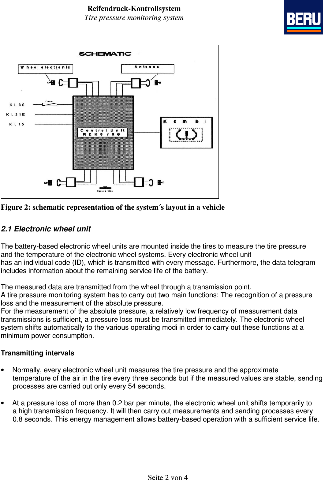 Reifendruck-Kontrollsystem Tire pressure monitoring system    Seite 2 von 4  Figure 2: schematic representation of the system´s layout in a vehicle  2.1 Electronic wheel unit  The battery-based electronic wheel units are mounted inside the tires to measure the tire pressure and the temperature of the electronic wheel systems. Every electronic wheel unit has an individual code (ID), which is transmitted with every message. Furthermore, the data telegram includes information about the remaining service life of the battery.  The measured data are transmitted from the wheel through a transmission point. A tire pressure monitoring system has to carry out two main functions: The recognition of a pressure loss and the measurement of the absolute pressure. For the measurement of the absolute pressure, a relatively low frequency of measurement data transmissions is sufficient, a pressure loss must be transmitted immediately. The electronic wheel system shifts automatically to the various operating modi in order to carry out these functions at a minimum power consumption.  Transmitting intervals  •  Normally, every electronic wheel unit measures the tire pressure and the approximate       temperature of the air in the tire every three seconds but if the measured values are stable, sending       processes are carried out only every 54 seconds.  •  At a pressure loss of more than 0.2 bar per minute, the electronic wheel unit shifts temporarily to       a high transmission frequency. It will then carry out measurements and sending processes every       0.8 seconds. This energy management allows battery-based operation with a sufficient service life. 