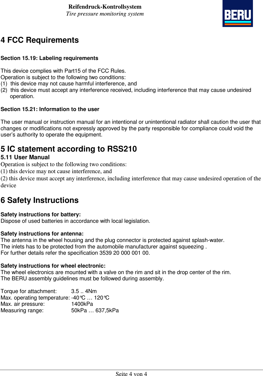 Reifendruck-Kontrollsystem Tire pressure monitoring system    Seite 4 von 4 4 FCC Requirements  Section 15.19: Labeling requirements   This device complies with Part15 of the FCC Rules.  Operation is subject to the following two conditions:  (1)  this device may not cause harmful interference, and  (2)  this device must accept any interference received, including interference that may cause undesired        operation.   Section 15.21: Information to the user   The user manual or instruction manual for an intentional or unintentional radiator shall caution the user that changes or modifications not expressly approved by the party responsible for compliance could void the user’s authority to operate the equipment.   5 IC statement according to RSS210 5.11 User Manual Operation is subject to the following two conditions: (1) this device may not cause interference, and (2) this device must accept any interference, including interference that may cause undesired operation of the device  6 Safety Instructions  Safety instructions for battery:  Dispose of used batteries in accordance with local legislation.   Safety instructions for antenna: The antenna in the wheel housing and the plug connector is protected against splash-water.  The inlets has to be protected from the automobile manufacturer against squeezing . For further details refer the specification 3539 20 000 001 00.  Safety instructions for wheel electronic: The wheel electronics are mounted with a valve on the rim and sit in the drop center of the rim.  The BERU assembly guidelines must be followed during assembly.   Torque for attachment:  3.5 .. 4Nm   Max. operating temperature: -40°C … 120°C Max. air pressure:    1400kPa Measuring range:    50kPa … 637,5kPa         