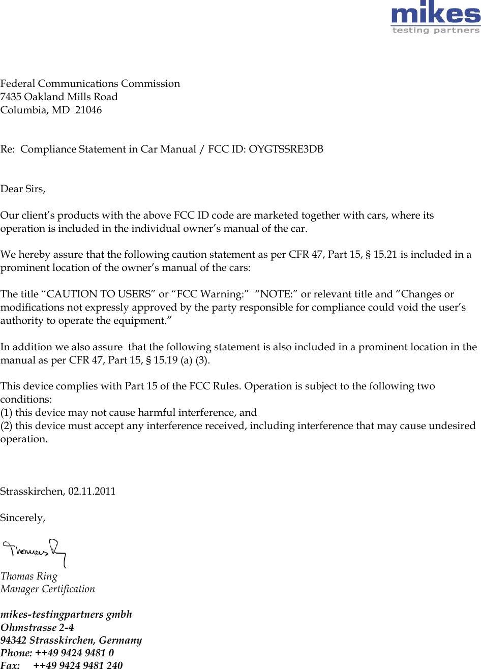         Federal Communications Commission 7435 Oakland Mills Road Columbia, MD  21046   Re:  Compliance Statement in Car Manual / FCC ID: OYGTSSRE3DB    Dear Sirs,   Our client’s products with the above FCC ID code are marketed together with cars, where its operation is included in the individual owner’s manual of the car.  We hereby assure that the following caution statement as per CFR 47, Part 15, § 15.21 is included in a prominent location of the owner’s manual of the cars:   The title “CAUTION TO USERS” or “FCC Warning:”  “NOTE:” or relevant title and “Changes or modifications not expressly approved by the party responsible for compliance could void the user’s authority to operate the equipment.”   In addition we also assure  that the following statement is also included in a prominent location in the manual as per CFR 47, Part 15, § 15.19 (a) (3).   This device complies with Part 15 of the FCC Rules. Operation is subject to the following two conditions: (1) this device may not cause harmful interference, and (2) this device must accept any interference received, including interference that may cause undesired operation.    Strasskirchen, 02.11.2011   Sincerely,   Thomas Ring  Manager Certification   mikes-testingpartners gmbh Ohmstrasse 2-4  94342 Strasskirchen, Germany  Phone: ++49 9424 9481 0  Fax:     ++49 9424 9481 240     