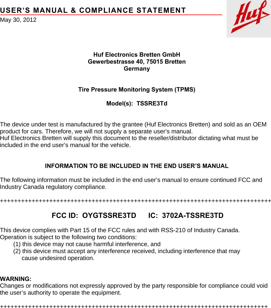     USER’S MANUAL &amp; COMPLIANCE STATEMENT May 30, 2012     Huf Electronics Bretten GmbH Gewerbestrasse 40, 75015 Bretten Germany   Tire Pressure Monitoring System (TPMS)  Model(s):  TSSRE3Td   The device under test is manufactured by the grantee (Huf Electronics Bretten) and sold as an OEM product for cars. Therefore, we will not supply a separate user’s manual. Huf Electronics Bretten will supply this document to the reseller/distributor dictating what must be included in the end user’s manual for the vehicle.   INFORMATION TO BE INCLUDED IN THE END USER’S MANUAL  The following information must be included in the end user’s manual to ensure continued FCC and Industry Canada regulatory compliance.  +++++++++++++++++++++++++++++++++++++++++++++++++++++++++++++++++++++++++++++  FCC ID:  OYGTSSRE3TD      IC:  3702A-TSSRE3TD  This device complies with Part 15 of the FCC rules and with RSS-210 of Industry Canada. Operation is subject to the following two conditions:         (1) this device may not cause harmful interference, and         (2) this device must accept any interference received, including interference that may              cause undesired operation.   WARNING: Changes or modifications not expressly approved by the party responsible for compliance could void the user’s authority to operate the equipment.  ++++++++++++++++++++++++++++++++++++++++++++++++++++++++++++++++++++++++++++  
