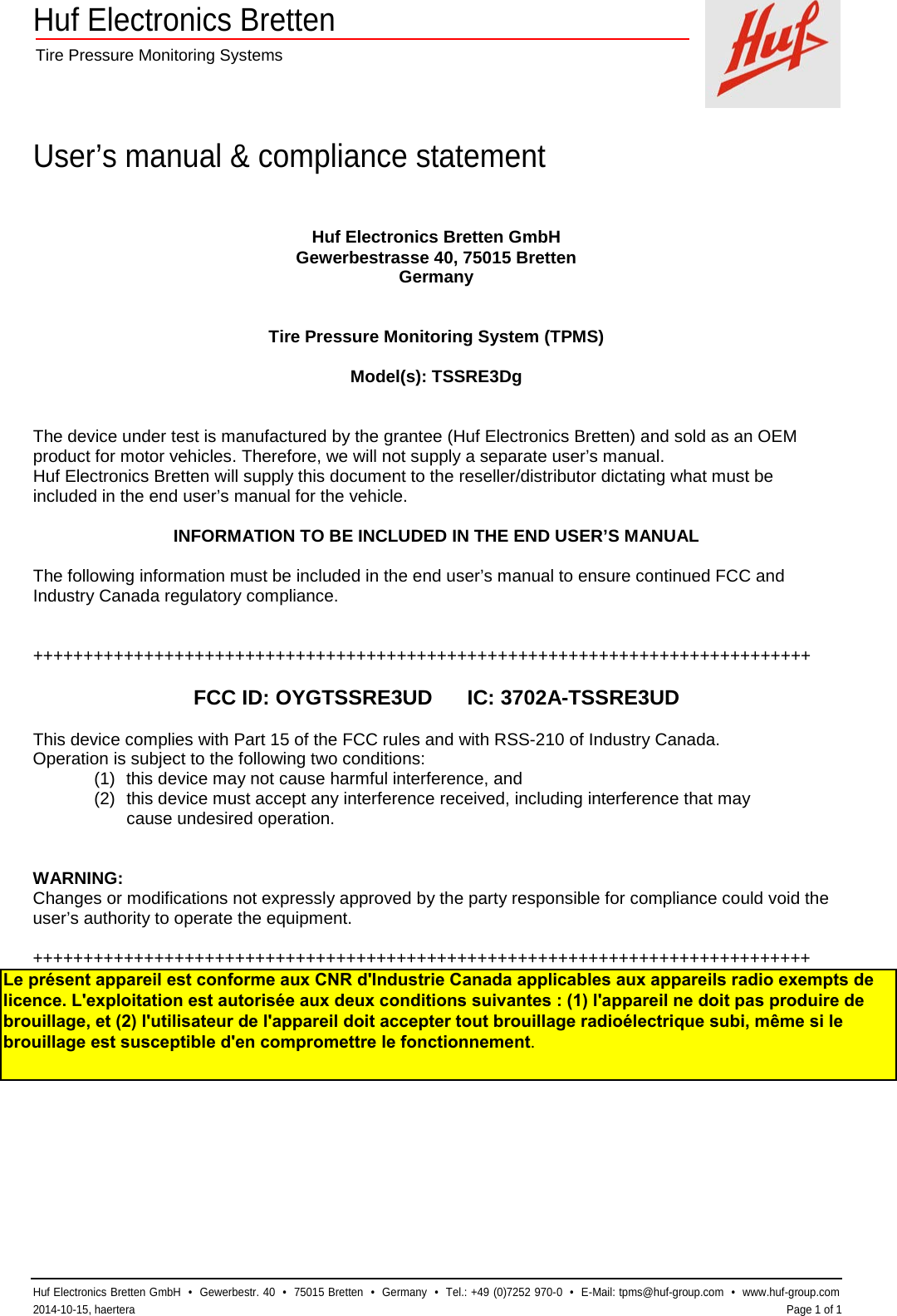 Huf Electronics Bretten  Tire Pressure Monitoring Systems    User’s manual &amp; compliance statement  Huf Electronics Bretten GmbH  •  Gewerbestr. 40  •  75015 Bretten  •  Germany  •  Tel.: +49 (0)7252 970-0  •  E-Mail: tpms@huf-group.com  •  www.huf-group.com  2014-10-15, haertera    Page 1 of 1 Huf Electronics Bretten GmbH Gewerbestrasse 40, 75015 Bretten Germany   Tire Pressure Monitoring System (TPMS)  Model(s): TSSRE3Dg   The device under test is manufactured by the grantee (Huf Electronics Bretten) and sold as an OEM product for motor vehicles. Therefore, we will not supply a separate user’s manual. Huf Electronics Bretten will supply this document to the reseller/distributor dictating what must be included in the end user’s manual for the vehicle.  INFORMATION TO BE INCLUDED IN THE END USER’S MANUAL  The following information must be included in the end user’s manual to ensure continued FCC and Industry Canada regulatory compliance.   +++++++++++++++++++++++++++++++++++++++++++++++++++++++++++++++++++++++++++++  FCC ID: OYGTSSRE3UD      IC: 3702A-TSSRE3UD  This device complies with Part 15 of the FCC rules and with RSS-210 of Industry Canada. Operation is subject to the following two conditions: (1) this device may not cause harmful interference, and (2) this device must accept any interference received, including interference that may  cause undesired operation.   WARNING: Changes or modifications not expressly approved by the party responsible for compliance could void the user’s authority to operate the equipment.  +++++++++++++++++++++++++++++++++++++++++++++++++++++++++++++++++++++++++++++  Le présent appareil est conforme aux CNR d&apos;Industrie Canada applicables aux appareils radio exempts de licence. L&apos;exploitation est autorisée aux deux conditions suivantes : (1) l&apos;appareil ne doit pas produire de brouillage, et (2) l&apos;utilisateur de l&apos;appareil doit accepter tout brouillage radioélectrique subi, même si le brouillage est susceptible d&apos;en compromettre le fonctionnement.
