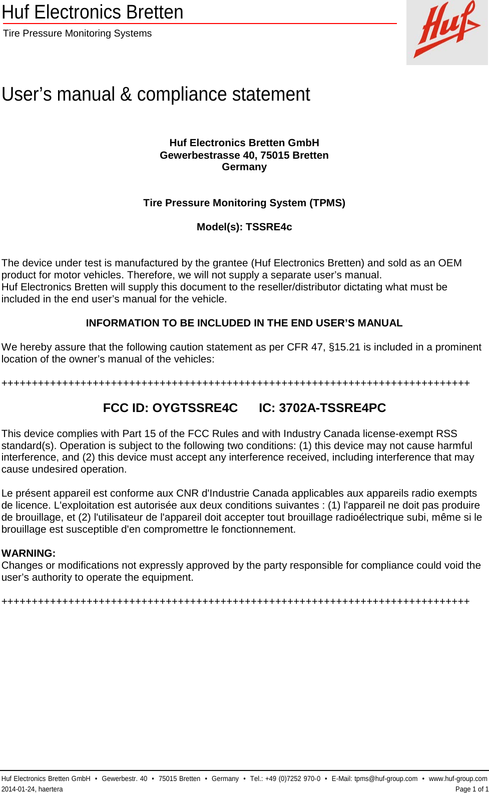 Huf Electronics Bretten  Tire Pressure Monitoring Systems    User’s manual &amp; compliance statement  Huf Electronics Bretten GmbH  •  Gewerbestr. 40  •  75015 Bretten  •  Germany  •  Tel.: +49 (0)7252 970-0  •  E-Mail: tpms@huf-group.com  •  www.huf-group.com  2014-01-24, haertera    Page 1 of 1 Huf Electronics Bretten GmbH Gewerbestrasse 40, 75015 Bretten Germany   Tire Pressure Monitoring System (TPMS)  Model(s): TSSRE4c   The device under test is manufactured by the grantee (Huf Electronics Bretten) and sold as an OEM product for motor vehicles. Therefore, we will not supply a separate user’s manual. Huf Electronics Bretten will supply this document to the reseller/distributor dictating what must be included in the end user’s manual for the vehicle.  INFORMATION TO BE INCLUDED IN THE END USER’S MANUAL  We hereby assure that the following caution statement as per CFR 47, §15.21 is included in a prominent location of the owner’s manual of the vehicles:  +++++++++++++++++++++++++++++++++++++++++++++++++++++++++++++++++++++++++++++  FCC ID: OYGTSSRE4C      IC: 3702A-TSSRE4PC  This device complies with Part 15 of the FCC Rules and with Industry Canada license-exempt RSS standard(s). Operation is subject to the following two conditions: (1) this device may not cause harmful interference, and (2) this device must accept any interference received, including interference that may cause undesired operation.  Le présent appareil est conforme aux CNR d&apos;Industrie Canada applicables aux appareils radio exempts de licence. L&apos;exploitation est autorisée aux deux conditions suivantes : (1) l&apos;appareil ne doit pas produire de brouillage, et (2) l&apos;utilisateur de l&apos;appareil doit accepter tout brouillage radioélectrique subi, même si le brouillage est susceptible d&apos;en compromettre le fonctionnement.  WARNING: Changes or modifications not expressly approved by the party responsible for compliance could void the user’s authority to operate the equipment.  +++++++++++++++++++++++++++++++++++++++++++++++++++++++++++++++++++++++++++++  