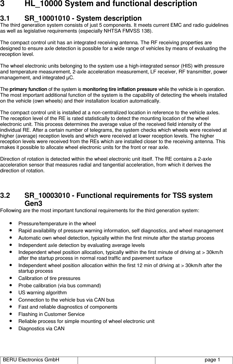 BERU Electronics GmbH   page 1 3  HL_10000 System and functional description 3.1  SR_10001010 - System description The third generation system consists of just 5 components. It meets current EMC and radio guidelines as well as legislative requirements (especially NHTSA FMVSS 138).  The compact control unit has an integrated receiving antenna. The RF receiving properties are designed to ensure axle detection is possible for a wide range of vehicles by means of evaluating the reception level.  The wheel electronic units belonging to the system use a high-integrated sensor (HIS) with pressure and temperature measurement, 2-axle acceleration measurement, LF receiver, RF transmitter, power management, and integrated µC.  The primary function of the system is monitoring tire inflation pressure while the vehicle is in operation.  The most important additional function of the system is the capability of detecting the wheels installed on the vehicle (own wheels) and their installation location automatically.   The compact control unit is installed at a non-centralized location in reference to the vehicle axles.  The reception level of the RE is rated statistically to detect the mounting location of the wheel electronic unit. This process determines the average value of the received field intensity of the individual RE. After a certain number of telegrams, the system checks which wheels were received at higher (average) reception levels and which were received at lower reception levels. The higher reception levels were received from the REs which are installed closer to the receiving antenna. This makes it possible to allocate wheel electronic units for the front or rear axle.   Direction of rotation is detected within the wheel electronic unit itself. The RE contains a 2-axle acceleration sensor that measures radial and tangential acceleration, from which it derives the direction of rotation.   3.2  SR_10003010 - Functional requirements for TSS system Gen3 Following are the most important functional requirements for the third generation system:   • Pressure/temperature in the wheel • Rapid availability of pressure warning information, self diagnostics, and wheel management • Automatic own wheel detection, typically within the first minute after the startup process • Independent axle detection by evaluating average levels • Independent wheel position allocation, typically within the first minute of driving at &gt; 30km/h after the startup process in normal road traffic and pavement surface • Independent wheel position allocation within the first 12 min of driving at &gt; 30km/h after the startup process • Calibration of tire pressures • Probe calibration (via bus command) • US warning algorithm • Connection to the vehicle bus via CAN bus • Fast and reliable diagnostics of components • Flashing in Customer Service • Reliable process for simple mounting of wheel electronic unit • Diagnostics via CAN   