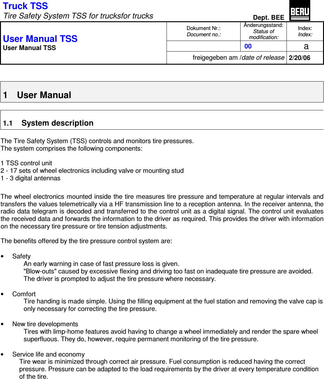 Truck TSS    Tire Safety System TSS for trucksfor trucks Dept. BEE  Dokument Nr.: Document no.: Änderungsstand: Status of modification: Index: Index:   00   a  User Manual TSS User Manual TSS freigegeben am /date of release 2/20/06   1  User Manual  1.1 System description  The Tire Safety System (TSS) controls and monitors tire pressures. The system comprises the following components:  1 TSS control unit 2 - 17 sets of wheel electronics including valve or mounting stud 1 - 3 digital antennas  The wheel electronics mounted inside the tire measures tire pressure and temperature at regular intervals and transfers the values telemetrically via a HF transmission line to a reception antenna. In the receiver antenna, the radio data telegram is decoded and transferred to the control unit as a digital signal. The control unit evaluates the received data and forwards the information to the driver as required. This provides the driver with information on the necessary tire pressure or tire tension adjustments.  The benefits offered by the tire pressure control system are:  •  Safety An early warning in case of fast pressure loss is given. &quot;Blow-outs&quot; caused by excessive flexing and driving too fast on inadequate tire pressure are avoided. The driver is prompted to adjust the tire pressure where necessary.  •  Comfort Tire handing is made simple. Using the filling equipment at the fuel station and removing the valve cap is only necessary for correcting the tire pressure.  •  New tire developments Tires with limp-home features avoid having to change a wheel immediately and render the spare wheel superfluous. They do, however, require permanent monitoring of the tire pressure.  •  Service life and economy Tire wear is minimized through correct air pressure. Fuel consumption is reduced having the correct pressure. Pressure can be adapted to the load requirements by the driver at every temperature condition of the tire.  