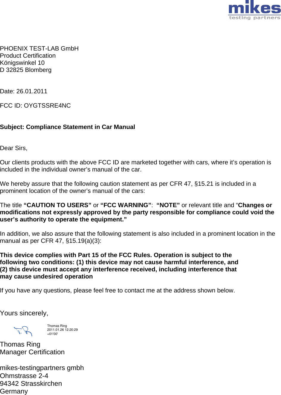       PHOENIX TEST-LAB GmbH Product Certification Königswinkel 10 D 32825 Blomberg   Date: 26.01.2011  FCC ID: OYGTSSRE4NC   Subject: Compliance Statement in Car Manual   Dear Sirs,  Our clients products with the above FCC ID are marketed together with cars, where it’s operation is included in the individual owner’s manual of the car.  We hereby assure that the following caution statement as per CFR 47, §15.21 is included in a prominent location of the owner’s manual of the cars:  The title “CAUTION TO USERS” or “FCC WARNING”:  “NOTE” or relevant title and “Changes or modifications not expressly approved by the party responsible for compliance could void the user’s authority to operate the equipment.”   In addition, we also assure that the following statement is also included in a prominent location in the manual as per CFR 47, §15.19(a)(3):  This device complies with Part 15 of the FCC Rules. Operation is subject to the following two conditions: (1) this device may not cause harmful interference, and (2) this device must accept any interference received, including interference that may cause undesired operation  If you have any questions, please feel free to contact me at the address shown below.   Yours sincerely,    Thomas Ring  Manager Certification  mikes-testingpartners gmbh Ohmstrasse 2-4 94342 Strasskirchen Germany  Thomas Ring 2011.01.26 12:20:29 +01&apos;00&apos;