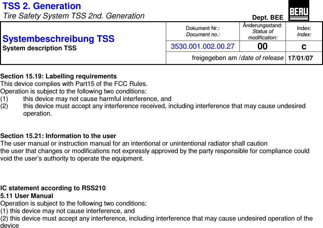 TSS 2. Generation   Tire Safety System TSS 2nd. Generation Dept. BEE  Dokument Nr.: Document no.: Änderungsstand: Status of modification: Index: Index: 3530.001.002.00.27 00  c Systembeschreibung TSS  System description TSS freigegeben am /date of release 17/01/07  Section 15.19: Labelling requirements This device complies with Part15 of the FCC Rules. Operation is subject to the following two conditions: (1)  this device may not cause harmful interference, and (2)  this device must accept any interference received, including interference that may cause undesired operation.   Section 15.21: Information to the user The user manual or instruction manual for an intentional or unintentional radiator shall caution the user that changes or modifications not expressly approved by the party responsible for compliance could void the user’s authority to operate the equipment.    IC statement according to RSS210 5.11 User Manual Operation is subject to the following two conditions: (1) this device may not cause interference, and (2) this device must accept any interference, including interference that may cause undesired operation of the device 