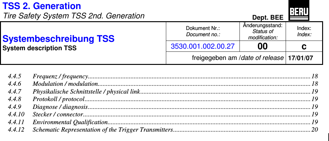 TSS 2. Generation   Tire Safety System TSS 2nd. Generation Dept. BEE  Dokument Nr.: Document no.: Änderungsstand: Status of modification: Index: Index: 3530.001.002.00.27 00  c Systembeschreibung TSS  System description TSS freigegeben am /date of release 17/01/07  4.4.5 Frequenz / frequency........................................................................................................................................18 4.4.6 Modulation / modulation..................................................................................................................................18 4.4.7 Physikalische Schnittstelle / physical link........................................................................................................19 4.4.8 Protokoll / protocol.......................................................................................................................................... 19 4.4.9 Diagnose / diagnosis........................................................................................................................................ 19 4.4.10 Stecker / connector........................................................................................................................................... 19 4.4.11 Environmental Qualification............................................................................................................................19 4.4.12 Schematic Representation of the Trigger Transmitters.................................................................................... 20   