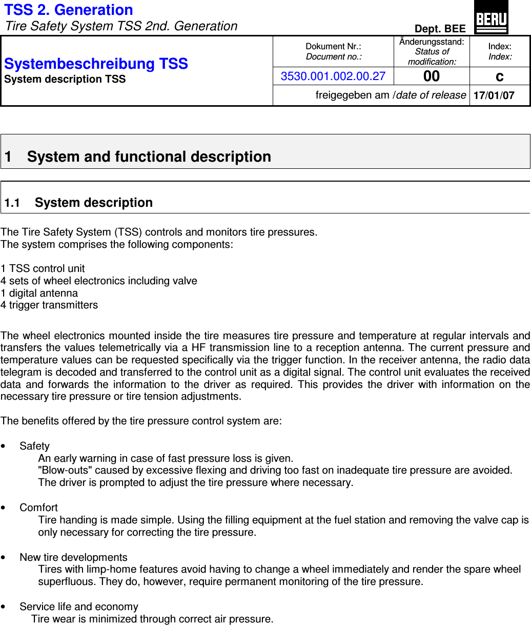 TSS 2. Generation   Tire Safety System TSS 2nd. Generation Dept. BEE  Dokument Nr.: Document no.: Änderungsstand: Status of modification: Index: Index: 3530.001.002.00.27 00  c Systembeschreibung TSS  System description TSS freigegeben am /date of release 17/01/07   1  System and functional description  1.1 System description  The Tire Safety System (TSS) controls and monitors tire pressures. The system comprises the following components:  1 TSS control unit 4 sets of wheel electronics including valve 1 digital antenna 4 trigger transmitters  The wheel electronics mounted inside the tire measures tire pressure and temperature at regular intervals and transfers the values telemetrically via a HF transmission line to a reception antenna. The current pressure and temperature values can be requested specifically via the trigger function. In the receiver antenna, the radio data telegram is decoded and transferred to the control unit as a digital signal. The control unit evaluates the received data  and  forwards  the  information  to  the  driver  as  required.  This  provides  the  driver  with  information  on  the necessary tire pressure or tire tension adjustments.  The benefits offered by the tire pressure control system are:  •  Safety An early warning in case of fast pressure loss is given. &quot;Blow-outs&quot; caused by excessive flexing and driving too fast on inadequate tire pressure are avoided. The driver is prompted to adjust the tire pressure where necessary.  •  Comfort Tire handing is made simple. Using the filling equipment at the fuel station and removing the valve cap is only necessary for correcting the tire pressure.  •  New tire developments Tires with limp-home features avoid having to change a wheel immediately and render the spare wheel superfluous. They do, however, require permanent monitoring of the tire pressure.  •  Service life and economy Tire wear is minimized through correct air pressure.  