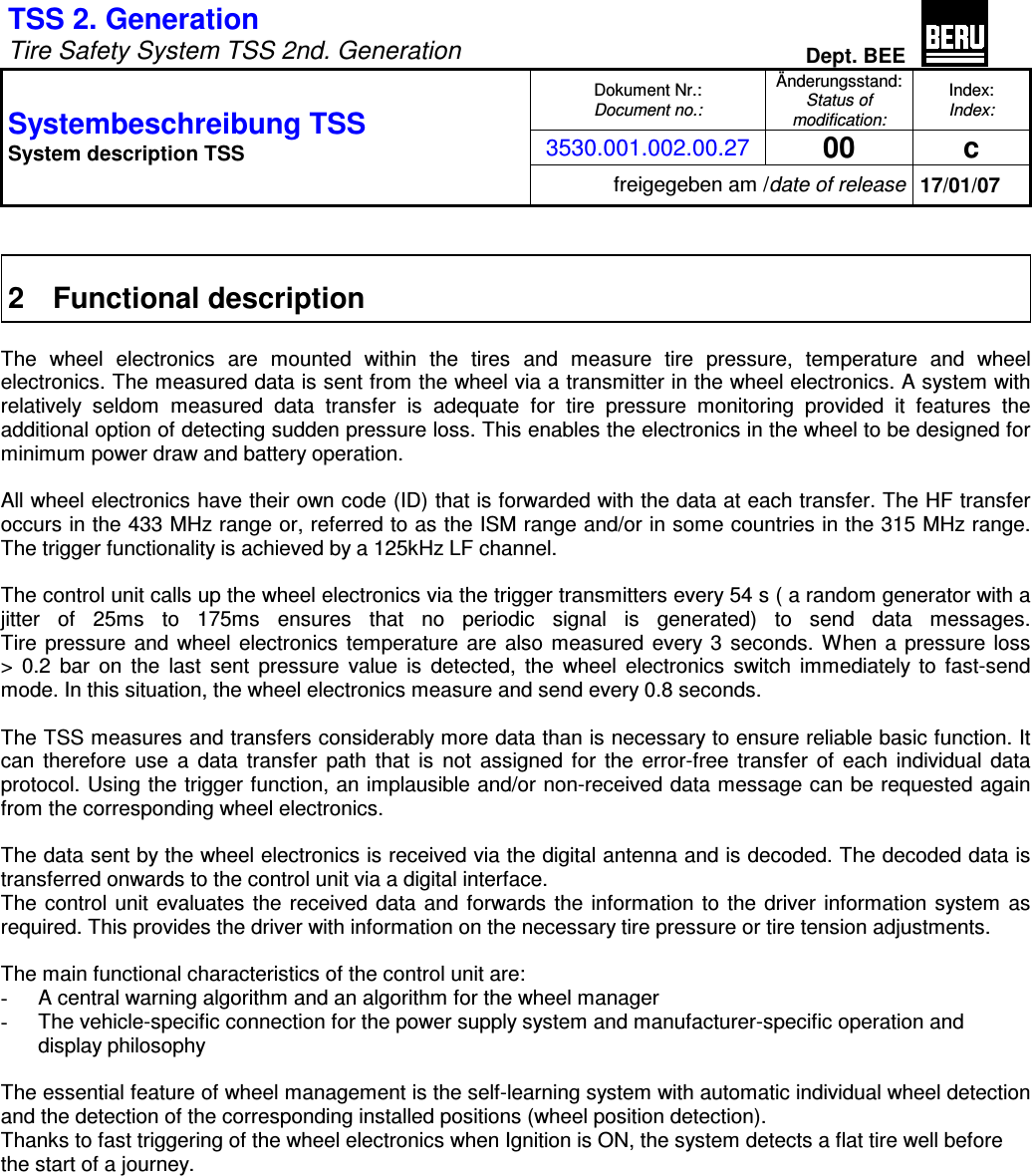 TSS 2. Generation   Tire Safety System TSS 2nd. Generation Dept. BEE  Dokument Nr.: Document no.: Änderungsstand: Status of modification: Index: Index: 3530.001.002.00.27 00  c Systembeschreibung TSS  System description TSS freigegeben am /date of release 17/01/07   2  Functional description  The  wheel  electronics  are  mounted  within  the  tires  and  measure  tire  pressure,  temperature  and  wheel electronics. The measured data is sent from the wheel via a transmitter in the wheel electronics. A system with relatively  seldom  measured  data  transfer  is  adequate  for  tire  pressure  monitoring  provided  it  features  the additional option of detecting sudden pressure loss. This enables the electronics in the wheel to be designed for minimum power draw and battery operation.  All wheel electronics have their own code (ID) that is forwarded with the data at each transfer. The HF transfer occurs in the 433 MHz range or, referred to as the ISM range and/or in some countries in the 315 MHz range. The trigger functionality is achieved by a 125kHz LF channel.  The control unit calls up the wheel electronics via the trigger transmitters every 54 s ( a random generator with a jitter  of  25ms  to  175ms  ensures  that  no  periodic  signal  is  generated)  to  send  data  messages.  Tire  pressure  and wheel electronics temperature are also  measured every 3 seconds. When a pressure loss  &gt;  0.2  bar  on  the  last  sent  pressure  value  is  detected,  the  wheel  electronics  switch  immediately to fast-send mode. In this situation, the wheel electronics measure and send every 0.8 seconds.  The TSS measures and transfers considerably more data than is necessary to ensure reliable basic function. It can  therefore  use  a  data  transfer  path  that  is  not  assigned for the error-free  transfer  of  each  individual  data protocol. Using the trigger function, an implausible and/or non-received data message can be requested again from the corresponding wheel electronics.  The data sent by the wheel electronics is received via the digital antenna and is decoded. The decoded data is transferred onwards to the control unit via a digital interface. The control unit evaluates the received data and forwards the information to the driver information system as required. This provides the driver with information on the necessary tire pressure or tire tension adjustments.  The main functional characteristics of the control unit are: -  A central warning algorithm and an algorithm for the wheel manager -  The vehicle-specific connection for the power supply system and manufacturer-specific operation and display philosophy  The essential feature of wheel management is the self-learning system with automatic individual wheel detection and the detection of the corresponding installed positions (wheel position detection). Thanks to fast triggering of the wheel electronics when Ignition is ON, the system detects a flat tire well before the start of a journey.                 