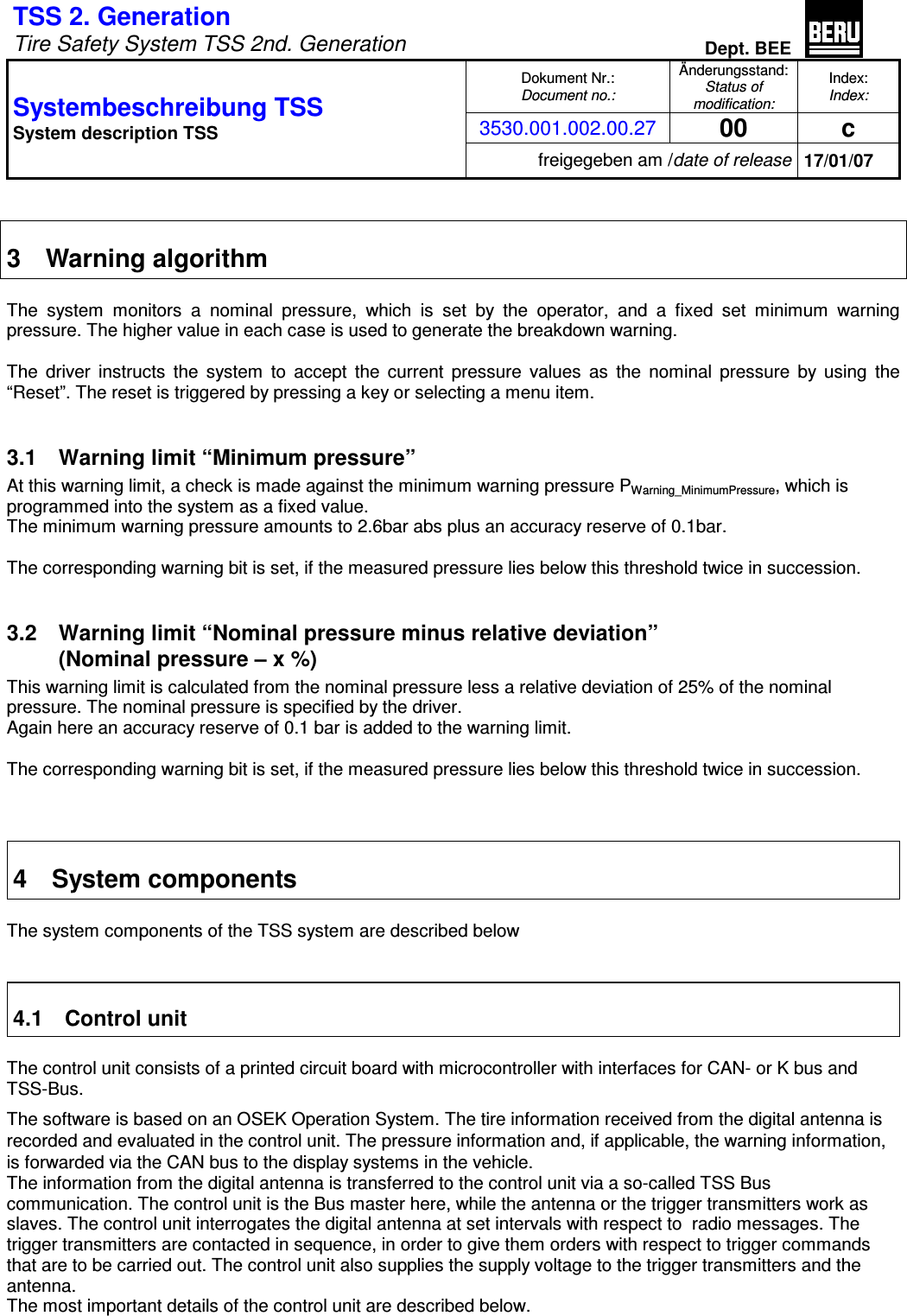 TSS 2. Generation   Tire Safety System TSS 2nd. Generation Dept. BEE  Dokument Nr.: Document no.: Änderungsstand: Status of modification: Index: Index: 3530.001.002.00.27 00  c Systembeschreibung TSS  System description TSS freigegeben am /date of release 17/01/07   3  Warning algorithm  The  system  monitors  a  nominal  pressure,  which  is  set  by  the  operator,  and  a  fixed  set  minimum  warning pressure. The higher value in each case is used to generate the breakdown warning.  The  driver  instructs  the  system  to  accept  the  current  pressure  values  as  the  nominal  pressure  by  using  the “Reset”. The reset is triggered by pressing a key or selecting a menu item.  3.1  Warning limit “Minimum pressure” At this warning limit, a check is made against the minimum warning pressure PWarning_MinimumPressure, which is programmed into the system as a fixed value. The minimum warning pressure amounts to 2.6bar abs plus an accuracy reserve of 0.1bar.  The corresponding warning bit is set, if the measured pressure lies below this threshold twice in succession.  3.2  Warning limit “Nominal pressure minus relative deviation”  (Nominal pressure – x %) This warning limit is calculated from the nominal pressure less a relative deviation of 25% of the nominal pressure. The nominal pressure is specified by the driver. Again here an accuracy reserve of 0.1 bar is added to the warning limit.  The corresponding warning bit is set, if the measured pressure lies below this threshold twice in succession.    4  System components  The system components of the TSS system are described below   4.1  Control unit  The control unit consists of a printed circuit board with microcontroller with interfaces for CAN- or K bus and TSS-Bus. The software is based on an OSEK Operation System. The tire information received from the digital antenna is recorded and evaluated in the control unit. The pressure information and, if applicable, the warning information, is forwarded via the CAN bus to the display systems in the vehicle. The information from the digital antenna is transferred to the control unit via a so-called TSS Bus communication. The control unit is the Bus master here, while the antenna or the trigger transmitters work as slaves. The control unit interrogates the digital antenna at set intervals with respect to  radio messages. The trigger transmitters are contacted in sequence, in order to give them orders with respect to trigger commands that are to be carried out. The control unit also supplies the supply voltage to the trigger transmitters and the antenna. The most important details of the control unit are described below. 