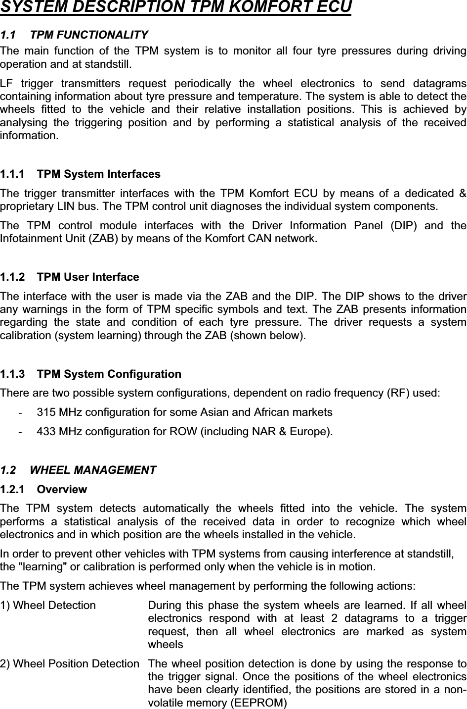SYSTEM DESCRIPTION TPM KOMFORT ECU1.1 TPM FUNCTIONALITY The main function of the TPM system is to monitor all four tyre pressures during driving operation and at standstill. LF trigger transmitters request periodically the wheel electronics to send datagrams containing information about tyre pressure and temperature. The system is able to detect the wheels fitted to the vehicle and their relative installation positions. This is achieved by analysing the triggering position and by performing a statistical analysis of the received information.1.1.1  TPM System Interfaces The trigger transmitter interfaces with the TPM Komfort ECU by means of a dedicated &amp; proprietary LIN bus. The TPM control unit diagnoses the individual system components. The TPM control module interfaces with the Driver Information Panel (DIP) and the Infotainment Unit (ZAB) by means of the Komfort CAN network. 1.1.2  TPM User Interface The interface with the user is made via the ZAB and the DIP. The DIP shows to the driver any warnings in the form of TPM specific symbols and text. The ZAB presents information regarding the state and condition of each tyre pressure. The driver requests a system calibration (system learning) through the ZAB (shown below).  1.1.3  TPM System Configuration There are two possible system configurations, dependent on radio frequency (RF) used:  -  315 MHz configuration for some Asian and African markets -  433 MHz configuration for ROW (including NAR &amp; Europe). 1.2 WHEEL MANAGEMENT 1.2.1 Overview The TPM system detects automatically the wheels fitted into the vehicle. The system performs a statistical analysis of the received data in order to recognize which wheel electronics and in which position are the wheels installed in the vehicle.  In order to prevent other vehicles with TPM systems from causing interference at standstill, the &quot;learning&quot; or calibration is performed only when the vehicle is in motion. The TPM system achieves wheel management by performing the following actions: 1) Wheel Detection  During this phase the system wheels are learned. If all wheel electronics respond with at least 2 datagrams to a trigger request, then all wheel electronics are marked as system wheels2) Wheel Position Detection  The wheel position detection is done by using the response to the trigger signal. Once the positions of the wheel electronics have been clearly identified, the positions are stored in a non-volatile memory (EEPROM) 
