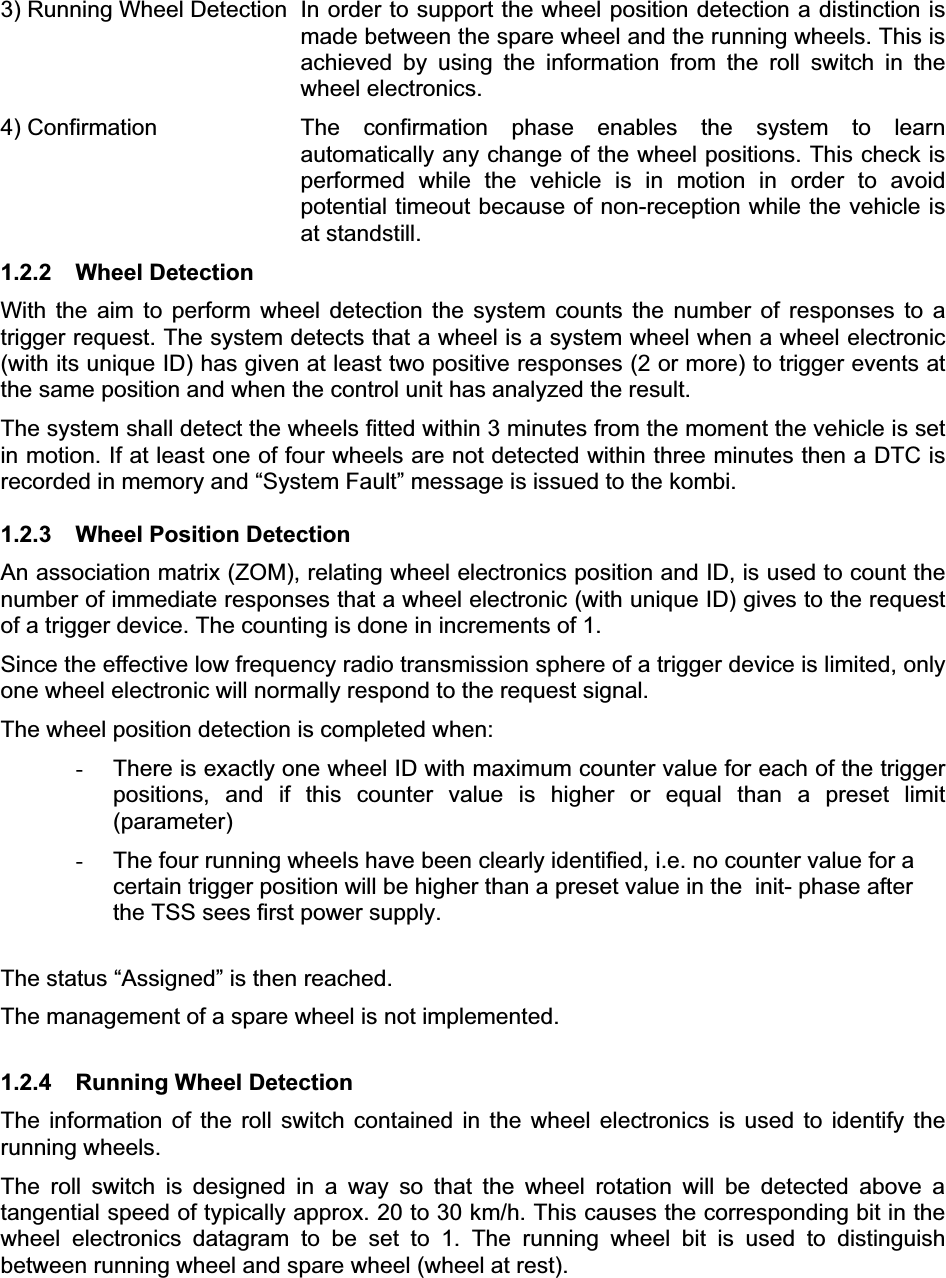 3) Running Wheel Detection  In order to support the wheel position detection a distinction is made between the spare wheel and the running wheels. This is achieved by using the information from the roll switch in the wheel electronics.  4) Confirmation  The confirmation phase enables the system to learn automatically any change of the wheel positions. This check is performed while the vehicle is in motion in order to avoid potential timeout because of non-reception while the vehicle is at standstill. 1.2.2 Wheel Detection With the aim to perform wheel detection the system counts the number of responses to a trigger request. The system detects that a wheel is a system wheel when a wheel electronic (with its unique ID) has given at least two positive responses (2 or more) to trigger events at the same position and when the control unit has analyzed the result. The system shall detect the wheels fitted within 3 minutes from the moment the vehicle is set in motion. If at least one of four wheels are not detected within three minutes then a DTC is recorded in memory and “System Fault” message is issued to the kombi.  1.2.3  Wheel Position Detection An association matrix (ZOM), relating wheel electronics position and ID, is used to count the number of immediate responses that a wheel electronic (with unique ID) gives to the request of a trigger device. The counting is done in increments of 1. Since the effective low frequency radio transmission sphere of a trigger device is limited, only one wheel electronic will normally respond to the request signal. The wheel position detection is completed when: -  There is exactly one wheel ID with maximum counter value for each of the trigger positions, and if this counter value is higher or equal than a preset limit (parameter)-  The four running wheels have been clearly identified, i.e. no counter value for a certain trigger position will be higher than a preset value in the  init- phase after the TSS sees first power supply. The status “Assigned” is then reached. The management of a spare wheel is not implemented.  1.2.4  Running Wheel Detection The information of the roll switch contained in the wheel electronics is used to identify the running wheels.The roll switch is designed in a way so that the wheel rotation will be detected above a tangential speed of typically approx. 20 to 30 km/h. This causes the corresponding bit in the wheel electronics datagram to be set to 1. The running wheel bit is used to distinguish between running wheel and spare wheel (wheel at rest). 