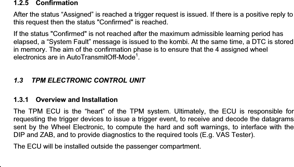 1.2.5 Confirmation After the status “Assigned” is reached a trigger request is issued. If there is a positive reply to this request then the status &quot;Confirmed&quot; is reached.   If the status &quot;Confirmed&quot; is not reached after the maximum admissible learning period has elapsed, a “System Fault” message is issued to the kombi. At the same time, a DTC is stored in memory. The aim of the confirmation phase is to ensure that the 4 assigned wheel electronics are in AutoTransmitOff-Mode1.1.3  TPM ELECTRONIC CONTROL UNIT 1.3.1  Overview and Installation The TPM ECU is the “heart” of the TPM system. Ultimately, the ECU is responsible for requesting the trigger devices to issue a trigger event, to receive and decode the datagrams sent by the Wheel Electronic, to compute the hard and soft warnings, to interface with the DIP and ZAB, and to provide diagnostics to the required tools (E.g. VAS Tester). The ECU will be installed outside the passenger compartment. 1.3.2 Electrical Specification 1.3.2.1  Electrical Characteristics and ConstraintsThe following table presents the electrical specification of the TPM ECU: Table 1 – TPM ECU Electrical Specification Item Rated Values Nominal Voltage  12 V Operating Voltage  9 V … 16 V Maximum Voltage  -27 V … +27 V Over-voltage protection UB &gt; 18 VNo operation, no damage upon return to normal operating voltageUnder-voltage Protection UB&lt; 6 VNo operation, no damage upon return to normal operating voltageI &lt; 220 mA (normal operation) Current Consumption  I &lt; 100 PA (sleep mode: no CAN bus activity) Slow rise times of the battery voltage (0 to 10 V in 5 min), e.g. by charging a totally discharged battery, shall not cause failure - i.e. no uncontrolled switching of the controller, no threshold level changes and no destruction or damage to ECU or components.                                                        1 A wheel electronics starts transmitting data automatically if: -Roll switch ON for more than 5 minutes -Wheel electronics does not receive a trigger signal for more than 5 minutes .