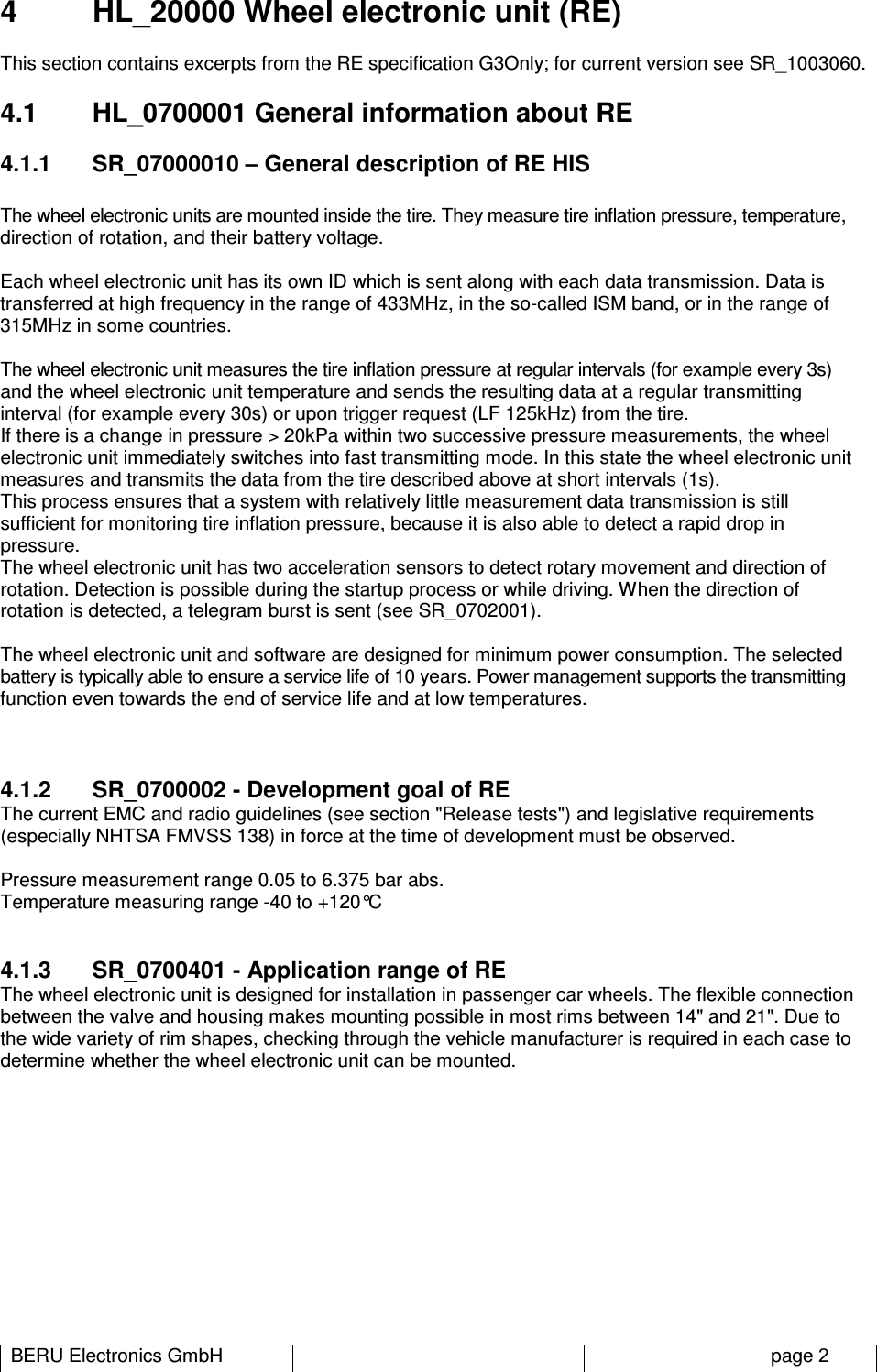 BERU Electronics GmbH   page 2 4  HL_20000 Wheel electronic unit (RE) This section contains excerpts from the RE specification G3Only; for current version see SR_1003060. 4.1  HL_0700001 General information about RE 4.1.1  SR_07000010 – General description of RE HIS  The wheel electronic units are mounted inside the tire. They measure tire inflation pressure, temperature, direction of rotation, and their battery voltage.  Each wheel electronic unit has its own ID which is sent along with each data transmission. Data is transferred at high frequency in the range of 433MHz, in the so-called ISM band, or in the range of 315MHz in some countries.  The wheel electronic unit measures the tire inflation pressure at regular intervals (for example every 3s) and the wheel electronic unit temperature and sends the resulting data at a regular transmitting interval (for example every 30s) or upon trigger request (LF 125kHz) from the tire. If there is a change in pressure &gt; 20kPa within two successive pressure measurements, the wheel electronic unit immediately switches into fast transmitting mode. In this state the wheel electronic unit measures and transmits the data from the tire described above at short intervals (1s). This process ensures that a system with relatively little measurement data transmission is still sufficient for monitoring tire inflation pressure, because it is also able to detect a rapid drop in pressure.  The wheel electronic unit has two acceleration sensors to detect rotary movement and direction of rotation. Detection is possible during the startup process or while driving. When the direction of rotation is detected, a telegram burst is sent (see SR_0702001).  The wheel electronic unit and software are designed for minimum power consumption. The selected battery is typically able to ensure a service life of 10 years. Power management supports the transmitting function even towards the end of service life and at low temperatures.   4.1.2  SR_0700002 - Development goal of RE The current EMC and radio guidelines (see section &quot;Release tests&quot;) and legislative requirements (especially NHTSA FMVSS 138) in force at the time of development must be observed.  Pressure measurement range 0.05 to 6.375 bar abs. Temperature measuring range -40 to +120°C  4.1.3  SR_0700401 - Application range of RE The wheel electronic unit is designed for installation in passenger car wheels. The flexible connection between the valve and housing makes mounting possible in most rims between 14&quot; and 21&quot;. Due to the wide variety of rim shapes, checking through the vehicle manufacturer is required in each case to determine whether the wheel electronic unit can be mounted.           