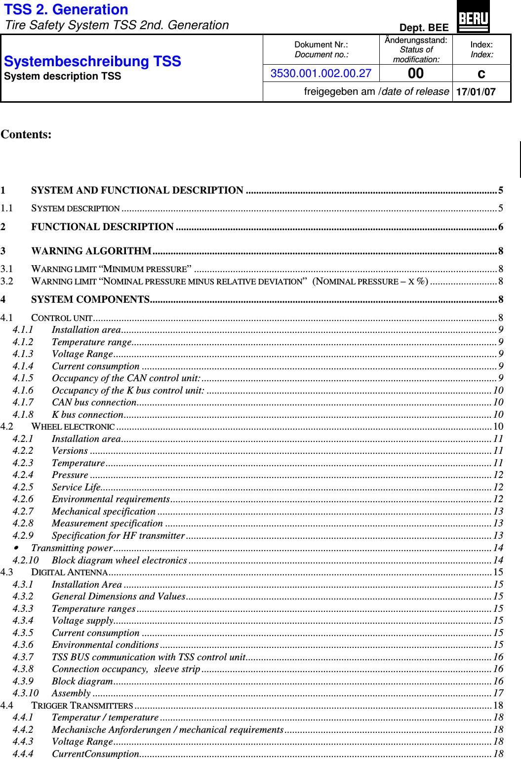 TSS 2. Generation   Tire Safety System TSS 2nd. Generation Dept. BEE  Dokument Nr.: Document no.: Änderungsstand: Status of modification: Index: Index: 3530.001.002.00.27 00  c Systembeschreibung TSS  System description TSS freigegeben am /date of release 17/01/07   Contents:    1 SYSTEM AND FUNCTIONAL DESCRIPTION ................................................................................................. 5 1.1 SYSTEM DESCRIPTION.................................................................................................................................................5 2 FUNCTIONAL DESCRIPTION ............................................................................................................................ 6 3 WARNING ALGORITHM.....................................................................................................................................8 3.1 WARNING LIMIT “MINIMUM PRESSURE” .....................................................................................................................8 3.2 WARNING LIMIT “NOMINAL PRESSURE MINUS RELATIVE DEVIATION”  (NOMINAL PRESSURE – X %) ..........................8 4 SYSTEM COMPONENTS...................................................................................................................................... 8 4.1 CONTROL UNIT............................................................................................................................................................8 4.1.1 Installation area.................................................................................................................................................9 4.1.2 Temperature range.............................................................................................................................................9 4.1.3 Voltage Range....................................................................................................................................................9 4.1.4 Current consumption .........................................................................................................................................9 4.1.5 Occupancy of the CAN control unit:..................................................................................................................9 4.1.6 Occupancy of the K bus control unit: .............................................................................................................. 10 4.1.7 CAN bus connection.........................................................................................................................................10 4.1.8 K bus connection.............................................................................................................................................. 10 4.2 WHEEL ELECTRONIC.................................................................................................................................................10 4.2.1 Installation area...............................................................................................................................................11 4.2.2 Versions ...........................................................................................................................................................11 4.2.3 Temperature.....................................................................................................................................................11 4.2.4 Pressure ...........................................................................................................................................................12 4.2.5 Service Life.......................................................................................................................................................12 4.2.6 Environmental requirements............................................................................................................................ 12 4.2.7 Mechanical specification .................................................................................................................................13 4.2.8 Measurement specification ..............................................................................................................................13 4.2.9 Specification for HF transmitter ...................................................................................................................... 13 • Transmitting power.................................................................................................................................................. 14 4.2.10 Block diagram wheel electronics .....................................................................................................................14 4.3 DIGITAL ANTENNA....................................................................................................................................................15 4.3.1 Installation Area ..............................................................................................................................................15 4.3.2 General Dimensions and Values......................................................................................................................15 4.3.3 Temperature ranges.........................................................................................................................................15 4.3.4 Voltage supply..................................................................................................................................................15 4.3.5 Current consumption .......................................................................................................................................15 4.3.6 Environmental conditions ................................................................................................................................15 4.3.7 TSS BUS communication with TSS control unit............................................................................................... 16 4.3.8 Connection occupancy,  sleeve strip ................................................................................................................16 4.3.9 Block diagram..................................................................................................................................................16 4.3.10 Assembly ..........................................................................................................................................................17 4.4 TRIGGER TRANSMITTERS..........................................................................................................................................18 4.4.1 Temperatur / temperature ................................................................................................................................ 18 4.4.2 Mechanische Anforderungen / mechanical requirements................................................................................18 4.4.3 Voltage Range..................................................................................................................................................18 4.4.4 CurrentConsumption........................................................................................................................................ 18 
