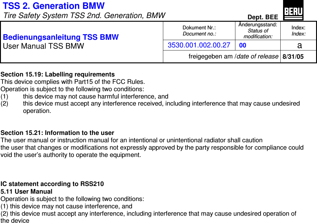TSS 2. Generation BMW   Tire Safety System TSS 2nd. Generation, BMW Dept. BEE  Dokument Nr.: Document no.: &Auml;nderungsstand: Status of  modification: Index: Index: 3530.001.002.00.27  00   a  Bedienungsanleitung TSS BMW User Manual TSS BMW freigegeben am /date of release 8/31/05  Section 15.19: Labelling requirements This device complies with Part15 of the FCC Rules. Operation is subject to the following two conditions: (1)  this device may not cause harmful interference, and (2)  this device must accept any interference received, including interference that may cause undesired  operation.   Section 15.21: Information to the user The user manual or instruction manual for an intentional or unintentional radiator shall caution the user that changes or modifications not expressly approved by the party responsible for compliance could void the user&rsquo;s authority to operate the equipment.    IC statement according to RSS210 5.11 User Manual Operation is subject to the following two conditions: (1) this device may not cause interference, and (2) this device must accept any interference, including interference that may cause undesired operation of the device 