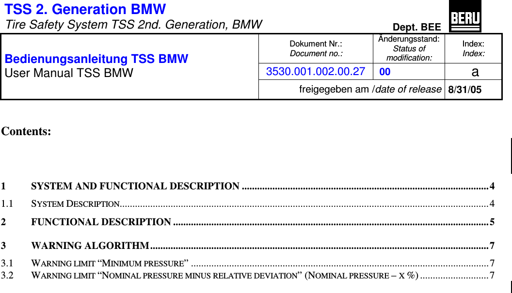 TSS 2. Generation BMW   Tire Safety System TSS 2nd. Generation, BMW Dept. BEE  Dokument Nr.: Document no.: &Auml;nderungsstand: Status of  modification: Index: Index: 3530.001.002.00.27  00   a  Bedienungsanleitung TSS BMW User Manual TSS BMW freigegeben am /date of release 8/31/05   Contents:    1 SYSTEM AND FUNCTIONAL DESCRIPTION ................................................................................................. 4 1.1 SYSTEM DESCRIPTION.................................................................................................................................................4 2 FUNCTIONAL DESCRIPTION ............................................................................................................................5 3 WARNING ALGORITHM.....................................................................................................................................7 3.1 WARNING LIMIT &ldquo;MINIMUM PRESSURE&rdquo; .....................................................................................................................7 3.2 WARNING LIMIT &ldquo;NOMINAL PRESSURE MINUS RELATIVE DEVIATION&rdquo; (NOMINAL PRESSURE &ndash; X %) ...........................7   