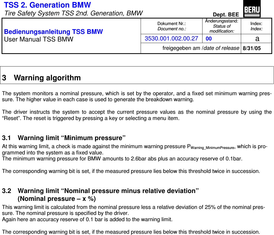 TSS 2. Generation BMW   Tire Safety System TSS 2nd. Generation, BMW Dept. BEE  Dokument Nr.: Document no.: &Auml;nderungsstand: Status of  modification: Index: Index: 3530.001.002.00.27  00   a  Bedienungsanleitung TSS BMW User Manual TSS BMW freigegeben am /date of release 8/31/05   3  Warning algorithm  The system monitors a nominal pressure, which is set by the operator, and a fixed set minimum warning pres-sure. The higher value in each case is used to generate the breakdown warning.  The  driver  instructs  the  system  to  accept  the  current  pressure  values  as  the  nominal  pressure  by  using  the  &ldquo;Reset&rdquo;. The reset is triggered by pressing a key or selecting a menu item.  3.1  Warning limit &ldquo;Minimum pressure&rdquo; At this warning limit, a check is made against the minimum warning pressure PWarning_MinimumPressure, which is pro-grammed into the system as a fixed value.  The minimum warning pressure for BMW amounts to 2.6bar abs plus an accuracy reserve of 0.1bar.  The corresponding warning bit is set, if the measured pressure lies below this threshold twice in succession.  3.2  Warning limit &ldquo;Nominal pressure minus relative deviation&rdquo;  (Nominal pressure &ndash; x %) This warning limit is calculated from the nominal pressure less a relative deviation of 25% of the nominal pres-sure. The nominal pressure is specified by the driver. Again here an accuracy reserve of 0.1 bar is added to the warning limit.  The corresponding warning bit is set, if the measured pressure lies below this threshold twice in succession.   