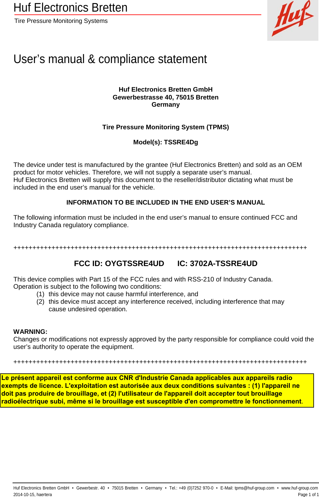 Huf Electronics Bretten  Tire Pressure Monitoring Systems    User’s manual &amp; compliance statement  Huf Electronics Bretten GmbH  •  Gewerbestr. 40  •  75015 Bretten  •  Germany  •  Tel.: +49 (0)7252 970-0  •  E-Mail: tpms@huf-group.com  •  www.huf-group.com  2014-10-15, haertera    Page 1 of 1 Huf Electronics Bretten GmbH Gewerbestrasse 40, 75015 Bretten Germany   Tire Pressure Monitoring System (TPMS)  Model(s): TSSRE4Dg   The device under test is manufactured by the grantee (Huf Electronics Bretten) and sold as an OEM product for motor vehicles. Therefore, we will not supply a separate user’s manual. Huf Electronics Bretten will supply this document to the reseller/distributor dictating what must be included in the end user’s manual for the vehicle.  INFORMATION TO BE INCLUDED IN THE END USER’S MANUAL  The following information must be included in the end user’s manual to ensure continued FCC and Industry Canada regulatory compliance.   +++++++++++++++++++++++++++++++++++++++++++++++++++++++++++++++++++++++++++++  FCC ID: OYGTSSRE4UD      IC: 3702A-TSSRE4UD  This device complies with Part 15 of the FCC rules and with RSS-210 of Industry Canada. Operation is subject to the following two conditions: (1) this device may not cause harmful interference, and (2) this device must accept any interference received, including interference that may  cause undesired operation.   WARNING: Changes or modifications not expressly approved by the party responsible for compliance could void the user’s authority to operate the equipment.  +++++++++++++++++++++++++++++++++++++++++++++++++++++++++++++++++++++++++++++  Le présent appareil est conforme aux CNR d&apos;Industrie Canada applicables aux appareils radio exempts de licence. L&apos;exploitation est autorisée aux deux conditions suivantes : (1) l&apos;appareil ne doit pas produire de brouillage, et (2) l&apos;utilisateur de l&apos;appareil doit accepter tout brouillage radioélectrique subi, même si le brouillage est susceptible d&apos;en compromettre le fonctionnement.
