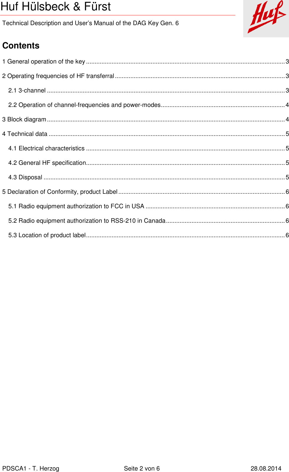    Technical Description and User’s Manual of the DAG Key Gen. 6   PDSCA1 - T. Herzog  Seite 2 von 6  28.08.2014 Huf Hülsbeck &amp; Fürst  Contents 1 General operation of the key ..................................................................................................................... 3 2 Operating frequencies of HF transferral .................................................................................................... 3 2.1 3-channel ............................................................................................................................................ 3 2.2 Operation of channel-frequencies and power-modes ......................................................................... 4 3 Block diagram ............................................................................................................................................ 4 4 Technical data ........................................................................................................................................... 5 4.1 Electrical characteristics ..................................................................................................................... 5 4.2 General HF specification ..................................................................................................................... 5 4.3 Disposal .............................................................................................................................................. 5 5 Declaration of Conformity, product Label .................................................................................................. 6 5.1 Radio equipment authorization to FCC in USA .................................................................................. 6 5.2 Radio equipment authorization to RSS-210 in Canada ...................................................................... 6 5.3 Location of product label ..................................................................................................................... 6  