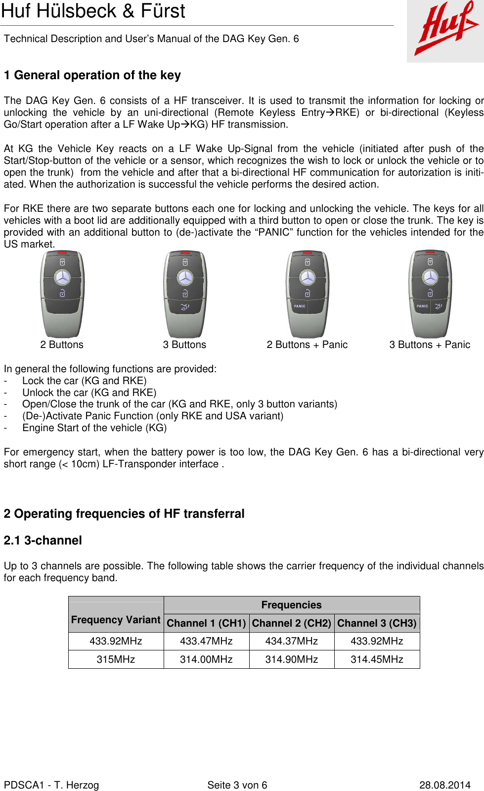    Technical Description and User’s Manual of the DAG Key Gen. 6   PDSCA1 - T. Herzog  Seite 3 von 6  28.08.2014 Huf Hülsbeck &amp; Fürst  1 General operation of the key The DAG Key Gen. 6 consists of a HF transceiver. It is used to transmit the information for locking or unlocking  the  vehicle  by  an  uni-directional  (Remote  Keyless  EntryRKE)  or  bi-directional  (Keyless Go/Start operation after a LF Wake UpKG) HF transmission. At  KG  the  Vehicle  Key  reacts  on  a  LF  Wake  Up-Signal  from  the  vehicle  (initiated  after  push  of  the Start/Stop-button of the vehicle or a sensor, which recognizes the wish to lock or unlock the vehicle or to open the trunk)  from the vehicle and after that a bi-directional HF communication for autorization is initi-ated. When the authorization is successful the vehicle performs the desired action. For RKE there are two separate buttons each one for locking and unlocking the vehicle. The keys for all vehicles with a boot lid are additionally equipped with a third button to open or close the trunk. The key is provided with an additional button to (de-)activate the “PANIC” function for the vehicles intended for the US market.            2 Buttons  3 Buttons  2 Buttons + Panic  3 Buttons + Panic In general the following functions are provided: -  Lock the car (KG and RKE) -  Unlock the car (KG and RKE) -  Open/Close the trunk of the car (KG and RKE, only 3 button variants) -  (De-)Activate Panic Function (only RKE and USA variant) -  Engine Start of the vehicle (KG) For emergency start, when the battery power is too low, the DAG Key Gen. 6 has a bi-directional very short range (&lt; 10cm) LF-Transponder interface .  2 Operating frequencies of HF transferral 2.1 3-channel Up to 3 channels are possible. The following table shows the carrier frequency of the individual channels for each frequency band.   Frequency Variant Frequencies Channel 1 (CH1) Channel 2 (CH2) Channel 3 (CH3) 433.92MHz  433.47MHz  434.37MHz  433.92MHz 315MHz  314.00MHz  314.90MHz  314.45MHz  