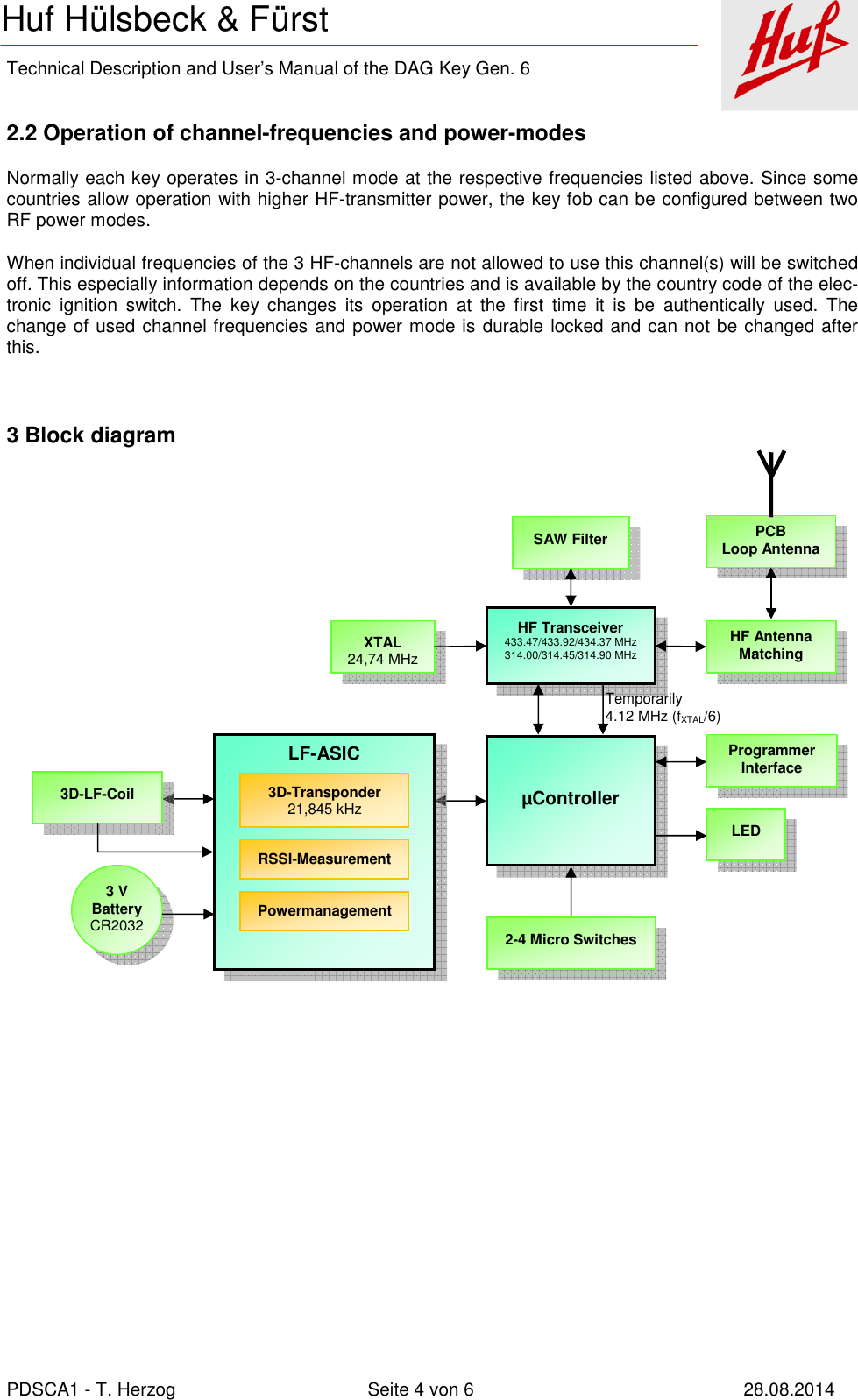    Technical Description and User’s Manual of the DAG Key Gen. 6   PDSCA1 - T. Herzog  Seite 4 von 6  28.08.2014 Huf Hülsbeck &amp; Fürst  2.2 Operation of channel-frequencies and power-modes Normally each key operates in 3-channel mode at the respective frequencies listed above. Since some countries allow operation with higher HF-transmitter power, the key fob can be configured between two RF power modes. When individual frequencies of the 3 HF-channels are not allowed to use this channel(s) will be switched off. This especially information depends on the countries and is available by the country code of the elec-tronic  ignition  switch.  The  key  changes  its  operation  at  the  first  time  it  is  be  authentically  used.  The change of used channel frequencies and power mode is durable locked and can not be changed after this.  3 Block diagram  XTAL 24,74 MHz HF Transceiver 433.47/433.92/434.37 MHz 314.00/314.45/314.90 MHz HF Antenna Matching  µController 2-4 Micro Switches LED Programmer Interface LF-ASIC 3D-LF-Coil 3 V Battery CR2032 PCB Loop Antenna SAW Filter Temporarily 4.12 MHz (fXTAL/6) 3D-Transponder 21,845 kHz RSSI-Measurement Powermanagement 