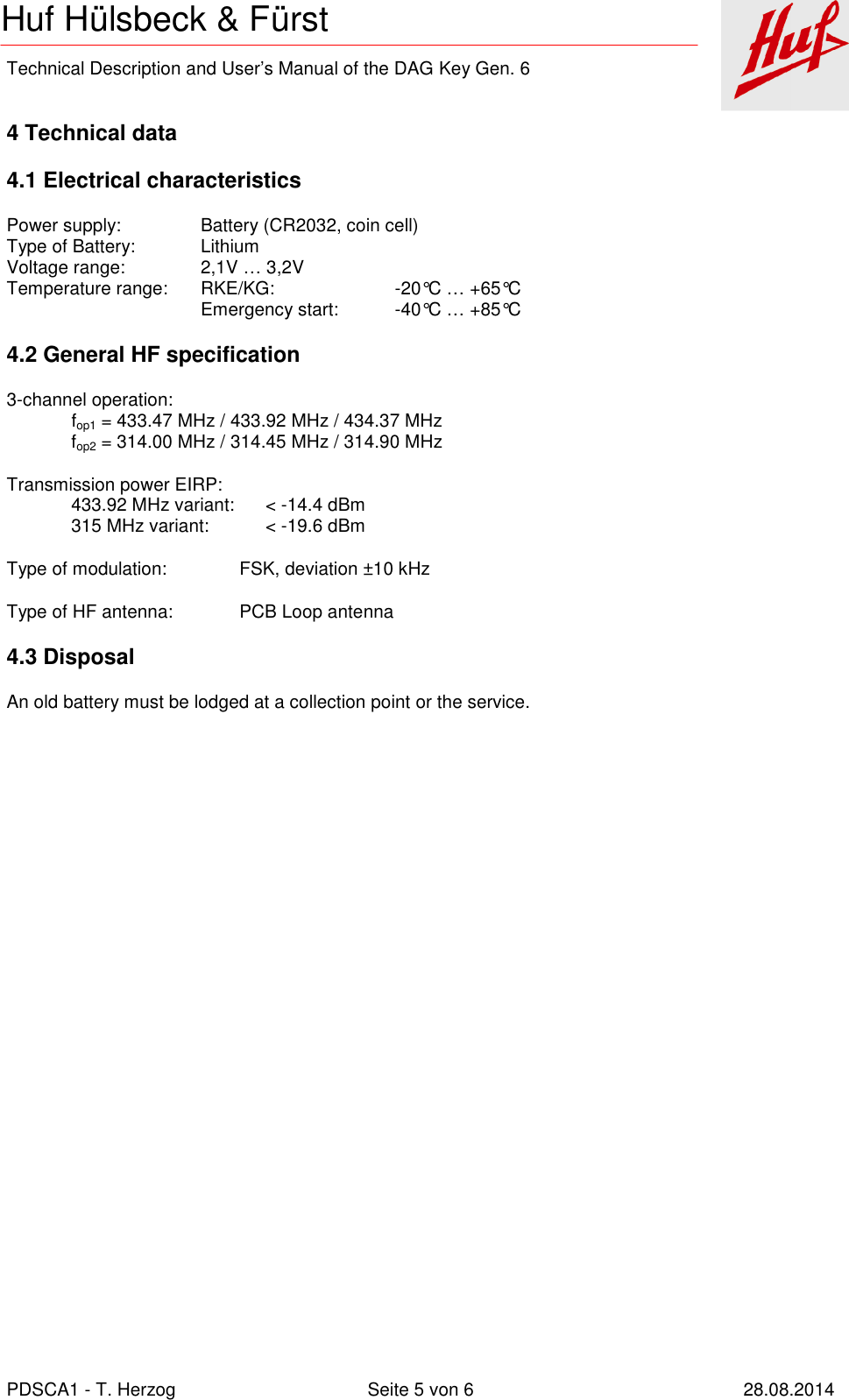    Technical Description and User’s Manual of the DAG Key Gen. 6   PDSCA1 - T. Herzog  Seite 5 von 6  28.08.2014 Huf Hülsbeck &amp; Fürst  4 Technical data 4.1 Electrical characteristics Power supply:    Battery (CR2032, coin cell) Type of Battery:   Lithium Voltage range:    2,1V … 3,2V Temperature range:  RKE/KG:    -20°C … +65°C       Emergency start:  -40°C … +85°C 4.2 General HF specification 3-channel operation: fop1 = 433.47 MHz / 433.92 MHz / 434.37 MHz fop2 = 314.00 MHz / 314.45 MHz / 314.90 MHz Transmission power EIRP:   433.92 MHz variant:  &lt; -14.4 dBm   315 MHz variant:  &lt; -19.6 dBm Type of modulation:  FSK, deviation ±10 kHz Type of HF antenna:  PCB Loop antenna 4.3 Disposal An old battery must be lodged at a collection point or the service.  