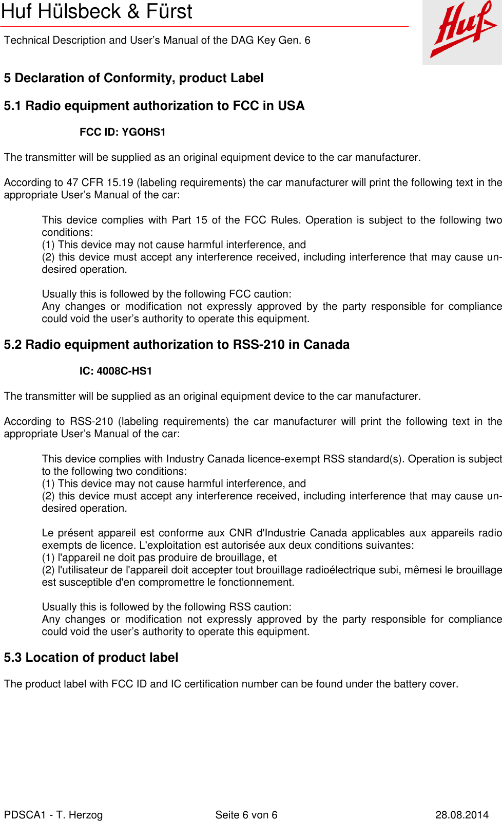    Technical Description and User’s Manual of the DAG Key Gen. 6   PDSCA1 - T. Herzog  Seite 6 von 6  28.08.2014 Huf Hülsbeck &amp; Fürst  5 Declaration of Conformity, product Label 5.1 Radio equipment authorization to FCC in USA FCC ID: YGOHS1 The transmitter will be supplied as an original equipment device to the car manufacturer. According to 47 CFR 15.19 (labeling requirements) the car manufacturer will print the following text in the appropriate User’s Manual of the car: This device complies with  Part  15 of the FCC  Rules. Operation is subject to the following two conditions: (1) This device may not cause harmful interference, and (2) this device must accept any interference received, including interference that may cause un-desired operation.  Usually this is followed by the following FCC caution: Any  changes  or  modification  not  expressly  approved  by  the  party  responsible  for  compliance could void the user’s authority to operate this equipment. 5.2 Radio equipment authorization to RSS-210 in Canada IC: 4008C-HS1 The transmitter will be supplied as an original equipment device to the car manufacturer. According  to  RSS-210  (labeling  requirements)  the  car  manufacturer  will  print  the  following  text  in  the appropriate User’s Manual of the car: This device complies with Industry Canada licence-exempt RSS standard(s). Operation is subject to the following two conditions: (1) This device may not cause harmful interference, and (2) this device must accept any interference received, including interference that may cause un-desired operation.  Le présent appareil est conforme aux CNR d&apos;Industrie Canada applicables aux appareils radio exempts de licence. L&apos;exploitation est autorisée aux deux conditions suivantes:  (1) l&apos;appareil ne doit pas produire de brouillage, et  (2) l&apos;utilisateur de l&apos;appareil doit accepter tout brouillage radioélectrique subi, mêmesi le brouillage est susceptible d&apos;en compromettre le fonctionnement.  Usually this is followed by the following RSS caution: Any  changes  or  modification  not  expressly  approved  by  the  party  responsible  for  compliance could void the user’s authority to operate this equipment. 5.3 Location of product label The product label with FCC ID and IC certification number can be found under the battery cover. 