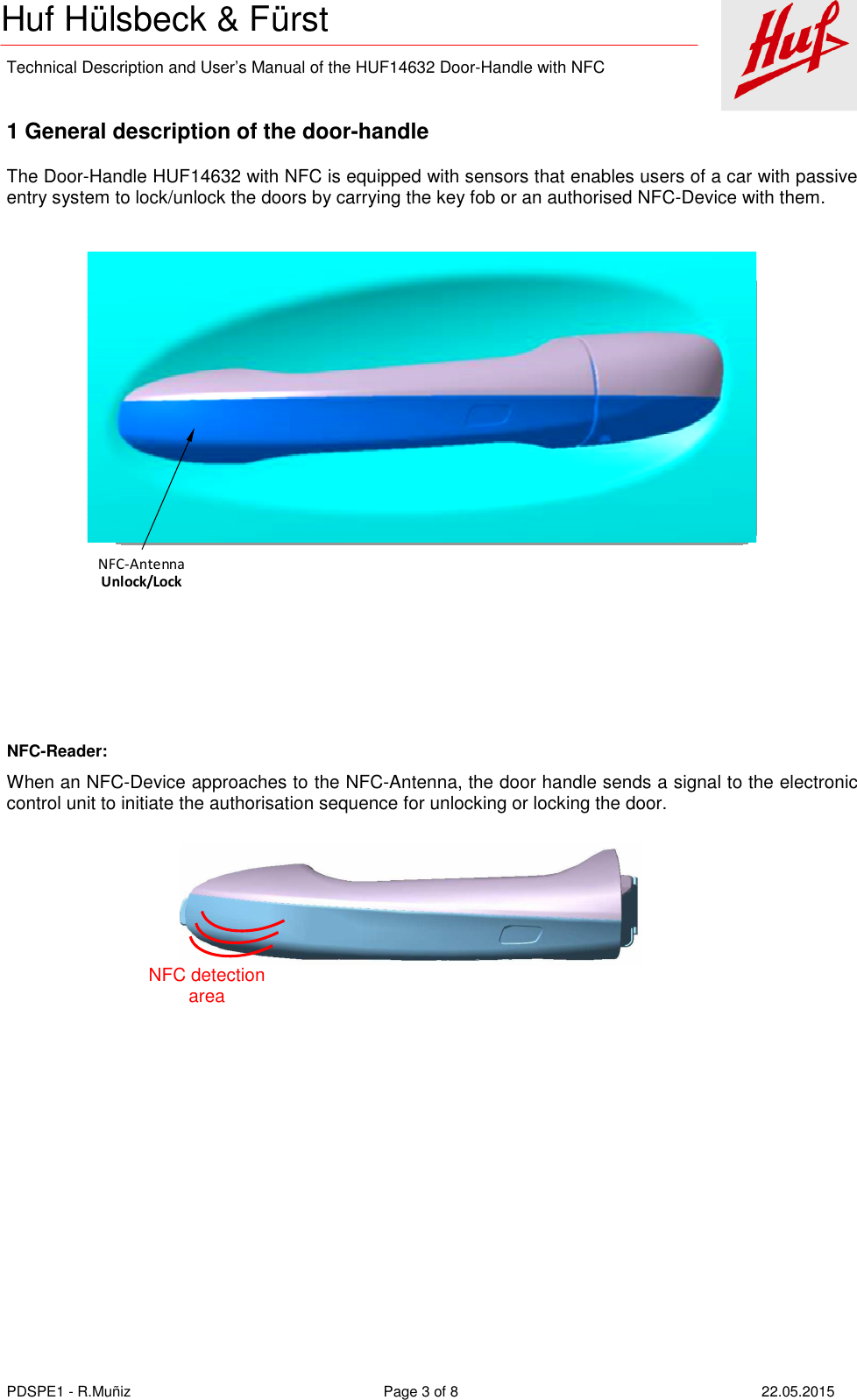    Technical Description and User’s Manual of the HUF14632 Door-Handle with NFC   PDSPE1 - R.Muñiz  Page 3 of 8  22.05.2015 Huf Hülsbeck &amp; Fürst   1 General description of the door-handle The Door-Handle HUF14632 with NFC is equipped with sensors that enables users of a car with passive entry system to lock/unlock the doors by carrying the key fob or an authorised NFC-Device with them. NFC-AntennaUnlock/Lock     NFC-Reader: When an NFC-Device approaches to the NFC-Antenna, the door handle sends a signal to the electronic control unit to initiate the authorisation sequence for unlocking or locking the door.      NFC detection area 