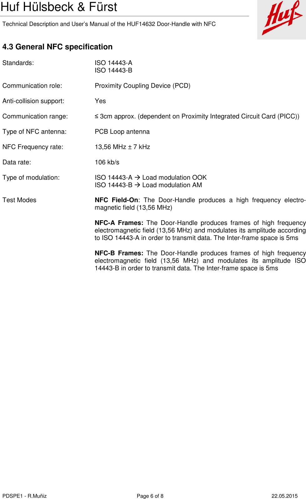    Technical Description and User’s Manual of the HUF14632 Door-Handle with NFC   PDSPE1 - R.Muñiz  Page 6 of 8  22.05.2015 Huf Hülsbeck &amp; Fürst  4.3 General NFC specification Standards:      ISO 14443-A         ISO 14443-B Communication role:     Proximity Coupling Device (PCD) Anti-collision support:    Yes Communication range:    ≤ 3cm approx. (dependent on Proximity Integrated Circuit Card (PICC)) Type of NFC antenna:    PCB Loop antenna NFC Frequency rate:     13,56 MHz ± 7 kHz Data rate:      106 kb/s  Type of modulation:    ISO 14443-A  Load modulation OOK          ISO 14443-B  Load modulation AM Test Modes   NFC  Field-On:  The  Door-Handle  produces  a  high  frequency  electro-magnetic field (13,56 MHz)    NFC-A  Frames:  The  Door-Handle  produces  frames  of  high  frequency electromagnetic field (13,56 MHz) and modulates its amplitude according to ISO 14443-A in order to transmit data. The Inter-frame space is 5ms    NFC-B  Frames:  The  Door-Handle  produces  frames  of  high  frequency electromagnetic  field  (13,56  MHz)  and  modulates  its  amplitude  ISO 14443-B in order to transmit data. The Inter-frame space is 5ms 