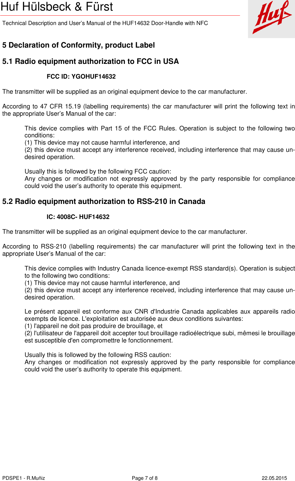    Technical Description and User’s Manual of the HUF14632 Door-Handle with NFC   PDSPE1 - R.Muñiz  Page 7 of 8  22.05.2015 Huf Hülsbeck &amp; Fürst  5 Declaration of Conformity, product Label 5.1 Radio equipment authorization to FCC in USA FCC ID: YGOHUF14632 The transmitter will be supplied as an original equipment device to the car manufacturer. According to 47 CFR 15.19 (labelling requirements) the car manufacturer will print the following text in the appropriate User’s Manual of the car: This device complies with Part 15 of the FCC Rules. Operation is subject to the following two conditions: (1) This device may not cause harmful interference, and (2) this device must accept any interference received, including interference that may cause un-desired operation.  Usually this is followed by the following FCC caution: Any  changes  or  modification  not  expressly  approved  by  the  party  responsible  for  compliance could void the user’s authority to operate this equipment. 5.2 Radio equipment authorization to RSS-210 in Canada IC: 4008C- HUF14632 The transmitter will be supplied as an original equipment device to the car manufacturer. According  to  RSS-210  (labelling  requirements)  the  car  manufacturer  will print  the  following  text in  the appropriate User’s Manual of the car: This device complies with Industry Canada licence-exempt RSS standard(s). Operation is subject to the following two conditions: (1) This device may not cause harmful interference, and (2) this device must accept any interference received, including interference that may cause un-desired operation.  Le présent appareil est conforme aux CNR d&apos;Industrie Canada applicables aux appareils radio exempts de licence. L&apos;exploitation est autorisée aux deux conditions suivantes:  (1) l&apos;appareil ne doit pas produire de brouillage, et  (2) l&apos;utilisateur de l&apos;appareil doit accepter tout brouillage radioélectrique subi, mêmesi le brouillage est susceptible d&apos;en compromettre le fonctionnement.  Usually this is followed by the following RSS caution: Any  changes  or  modification  not  expressly  approved  by  the  party  responsible  for  compliance could void the user’s authority to operate this equipment. 