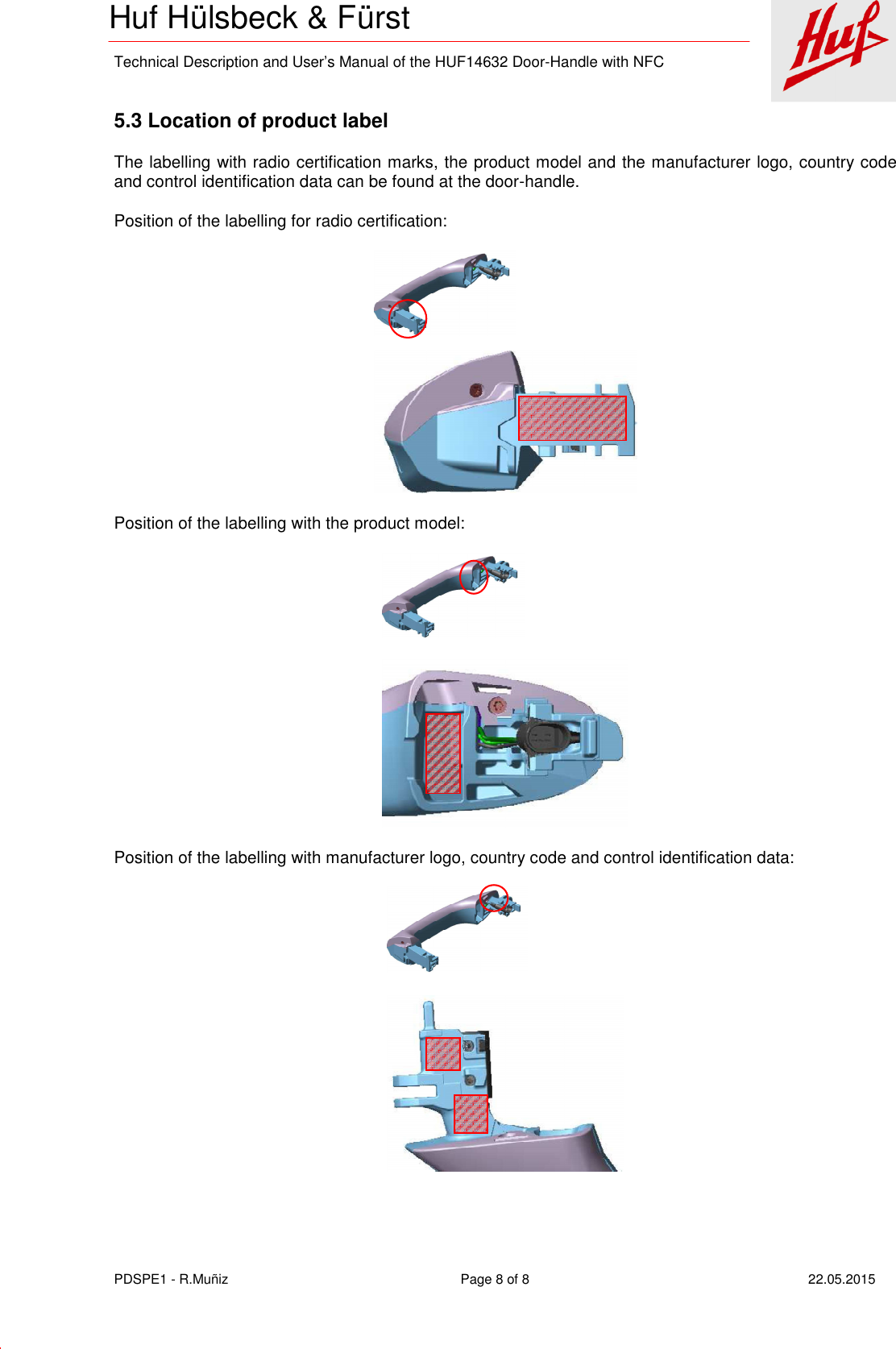    Technical Description and User’s Manual of the HUF14632 Door-Handle with NFC   PDSPE1 - R.Muñiz  Page 8 of 8  22.05.2015 Huf Hülsbeck &amp; Fürst  5.3 Location of product label The labelling with radio certification marks, the product model and the manufacturer logo, country code and control identification data can be found at the door-handle. Position of the labelling for radio certification:  Position of the labelling with the product model:  Position of the labelling with manufacturer logo, country code and control identification data:  