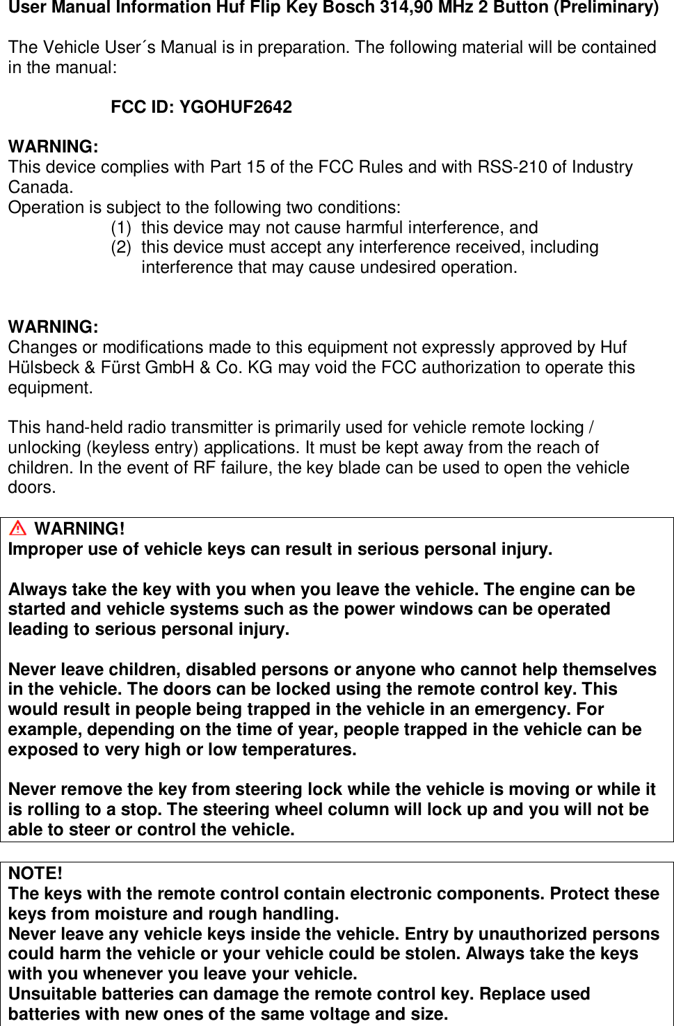 User Manual Information Huf Flip Key Bosch 314,90 MHz 2 Button (Preliminary)  The Vehicle User´s Manual is in preparation. The following material will be contained in the manual:  FCC ID: YGOHUF2642  WARNING: This device complies with Part 15 of the FCC Rules and with RSS-210 of Industry Canada. Operation is subject to the following two conditions: (1) this device may not cause harmful interference, and (2) this device must accept any interference received, including interference that may cause undesired operation.   WARNING: Changes or modifications made to this equipment not expressly approved by Huf Hülsbeck &amp; Fürst GmbH &amp; Co. KG may void the FCC authorization to operate this equipment.  This hand-held radio transmitter is primarily used for vehicle remote locking / unlocking (keyless entry) applications. It must be kept away from the reach of children. In the event of RF failure, the key blade can be used to open the vehicle doors.   WARNING! Improper use of vehicle keys can result in serious personal injury.  Always take the key with you when you leave the vehicle. The engine can be started and vehicle systems such as the power windows can be operated leading to serious personal injury.  Never leave children, disabled persons or anyone who cannot help themselves in the vehicle. The doors can be locked using the remote control key. This would result in people being trapped in the vehicle in an emergency. For example, depending on the time of year, people trapped in the vehicle can be exposed to very high or low temperatures.  Never remove the key from steering lock while the vehicle is moving or while it is rolling to a stop. The steering wheel column will lock up and you will not be able to steer or control the vehicle.  NOTE! The keys with the remote control contain electronic components. Protect these keys from moisture and rough handling. Never leave any vehicle keys inside the vehicle. Entry by unauthorized persons could harm the vehicle or your vehicle could be stolen. Always take the keys with you whenever you leave your vehicle. Unsuitable batteries can damage the remote control key. Replace used batteries with new ones of the same voltage and size. 