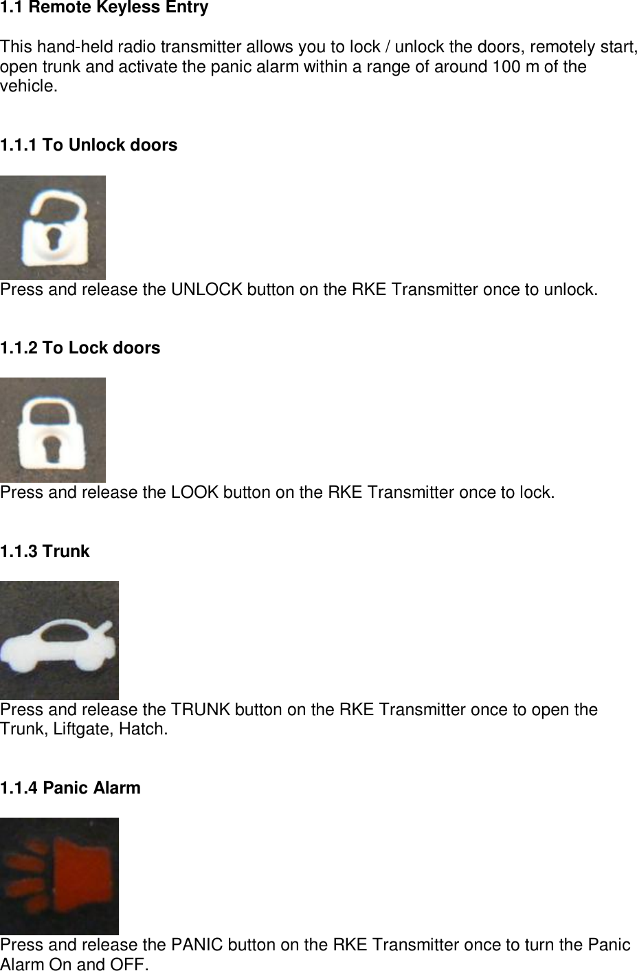 1.1 Remote Keyless Entry  This hand-held radio transmitter allows you to lock / unlock the doors, remotely start, open trunk and activate the panic alarm within a range of around 100 m of the vehicle.   1.1.1 To Unlock doors   Press and release the UNLOCK button on the RKE Transmitter once to unlock.   1.1.2 To Lock doors   Press and release the LOOK button on the RKE Transmitter once to lock.   1.1.3 Trunk   Press and release the TRUNK button on the RKE Transmitter once to open the Trunk, Liftgate, Hatch.   1.1.4 Panic Alarm   Press and release the PANIC button on the RKE Transmitter once to turn the Panic Alarm On and OFF.   